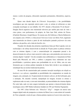 museu e centro de pesquisa, oferecendo exposições permanentes, laboratórios, arquivos,
etc.
       Quase uma década depois da Cibernetic Serependipity e das possibilidades
tecnológicas que esta exposição antevia para a arte, os artistas já utilizavam as mais
avançadas tecnologias no seu trabalho. Em 1977, durante a Documenta VI em Kassel –
Douglas David organizou uma transmissão televisiva por satélite para mais de vinte e
cinco países, com performances do próprio, de Nam June Paik, artistas da Fluxus,
(Charlotte Moorman e Joseph Beuys). No mesmo ano, Kit Galloway e Sherrie Rabinowitz
em conjunto com a NASA e o Educational Television Center em Melno Park, organizam
uma transmissão em directo a partir de três localizações juntando performers da costa
atlântica e do pacífico, sob o título de Satellite Arts.
       Passadas três décadas das primeiras experiências feitas por Bem Laposky com um
osciloscópio e do esforço desenvolvido na década de 70 para juntar as práticas artísticas
com os sistemas digitais, é com a comercialização do computador pessoal e do
desenvolvimento de software mais acessível a todos que a arte produzida com recurso aos
sistemas digitais “explode”. Um dos exemplos mais emblemáticos é o lançamento do Paint
Brush pela Microsoft, em 1981, e embora o programa fosse rudimentar nas suas
possibilidades e permitisse apenas uma profundidade de cor de 16bits, esta era uma
ferramenta que os artistas podiam manipular de forma fácil, devido à sua estratégia de
remediação face ao medium tradicional da pintura.
       Os anos 80 são caracterizados pela constante inovação tecnológica em relação ao
hardware e ao software, expandindo as possibilidades dos computadores no mundo da
imagem, som, animação, etc. O aparecimento de inúmero software, de fácil utilização, para
a animação, 3D, desenho vectorial, manipulação de imagem, levaram os artistas a
explorarem cada vez mais, e com mais intensidade, as potencialidades dos sistemas digitais.
Por outro lado, cada vez mais surgem instituições que apoiam o desenvolvimento destas
tecnologias como o MIT Media Laboratory fundado em 1981 por Nicholas Negroponte.
       Em 1987, Lilian Schwartz cria “Mona/Leo” (Fig.7 – imagem em anexo) uma
imagem digital onde são justapostos os retratos da Mona Lisa e o auto-retrato de Leonardo
da Vinci, propondo a teoria de que a famosa pintura exposta no Louvre teria como base a




                                                                                       27
 