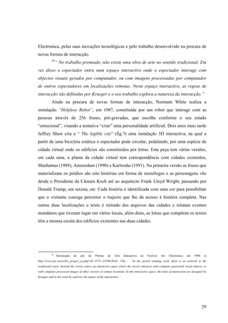 Electronica, pelas suas inovações tecnológicas e pelo trabalho desenvolvido na procura de
novas formas de interacção.
           38
                “ No trabalho premiado, não existe uma obra de arte no sentido tradicional. Em
vez disso o espectador entra num espaço interactivo onde o espectador interage com
objectos visuais gerados por computador, ou com imagens processadas por computador
de outros espectadores em localizações remotas. Neste espaço interactivo, as regras de
interacção são definidas por Krueger e o seu trabalho explora a natureza da interacção.”
           Ainda na procura de novas formas de interacção, Normam White realiza a
instalação “Helpless Robot”, em 1987, constituída por um robot que interage com as
pessoas através de 256 frases, pré-gravadas, que escolhe conforme o seu estado
“emocional”, visando a tentativa “criar” uma personalidade artificial. Dois anos mais tarde
Jeffrey Shaw cria a “ The legible city” (fig.7) uma instalação 3D interactiva, na qual a
partir de uma bicicleta estática o espectador pode circular, pedalando, por uma espécie de
cidade virtual onde os edifícios são constituídos por letras. Esta peça tem várias versões,
em cada uma, a planta da cidade virtual tem correspondência com cidades existentes,
Manhattan (1989), Amsterdam (1990) e Karlsruhe (1991). Na primeira versão as frases que
materializam os prédios são oito histórias em forma de monólogos e as personagens vão
desde o Presidente da Câmara Koch até ao arquitecto Frank Lloyd Wright, passando por
Donald Trump, um taxista, etc. Cada história é identificada com uma cor para possibilitar
que o visitante consiga percorrer o trajecto que lhe dá acesso à história completa. Nas
outras duas localizações o texto é retirado dos arquivos das cidades e relatam eventos
mundanos que tiveram lugar em vários locais, além disto, as letras que compõem os textos
têm a mesma escala dos edifícios existentes nas duas cidades.




           38
                Declaração   do   júri   do   Prémio    de    Arte    Interactiva   no   Festival   Ars   Electronica   em    1990    in
http://www.aec.at/archiv_project_en.php?id=2574 (23/08/2010; 15h) -         “In the award winning work, there is no artwork in the
traditional sense. Instead the viewer enters an interactive space where the viewer interacts with computer generated visual objects, or
with computer processed images of other viewers at remote locations. In this interactive space, the rules of interaction are designed by
Krueger and in his work he explores the nature of the interaction.”




                                                                                                                                     29
 