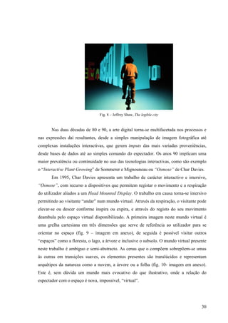 Fig. 8 – Jeffrey Shaw, The legible city


       Nas duas décadas de 80 e 90, a arte digital torna-se multifacetada nos processos e
nas expressões daí resultantes, desde a simples manipulação de imagem fotográfica até
complexas instalações interactivas, que gerem imputs das mais variadas proveniências,
desde bases de dados até ao simples comando do espectador. Os anos 90 implicam uma
maior prevalência ou continuidade no uso das tecnologias interactivas, como são exemplo
o “Interactive Plant Growing” de Sommerer e Mignouneau ou “Osmose” de Char Davies.
       Em 1995, Char Davies apresenta um trabalho de carácter interactivo e imersivo,
“Osmose”, com recurso a dispositivos que permitem registar o movimento e a respiração
do utilizador aliados a um Head Mounted Display. O trabalho em causa torna-se imersivo
permitindo ao visitante “andar” num mundo virtual. Através da respiração, o visitante pode
elevar-se ou descer conforme inspira ou expira, e através do registo do seu movimento
deambula pelo espaço virtual disponibilizado. A primeira imagem neste mundo virtual é
uma grelha cartesiana em três dimensões que serve de referência ao utilizador para se
orientar no espaço (fig. 9 – imagem em anexo), de seguida é possível visitar outros
“espaços” como a floresta, o lago, a árvore e inclusive o subsolo. O mundo virtual presente
neste trabalho é ambíguo e semi-abstracto. As cenas que o compõem sobrepõem-se umas
às outras em transições suaves, os elementos presentes são translúcidos e representam
arquétipos da natureza como a nuvem, a árvore ou a folha (fig. 10- imagem em anexo).
Este é, sem dúvida um mundo mais evocativo do que ilustrativo, onde a relação do
espectador com o espaço é nova, impossível, “virtual”.




                                                                                        30
 