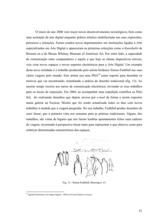 O início do ano 2000 veio trazer novos desenvolvimentos tecnológicos, bem como
uma aceitação da arte digital enquanto prática artística multifacetada nas suas expressões,
processos e intenções. Foram criados novos departamentos em instituições ligadas à Arte
especializados em Arte Digital e apareceram as primeiras colecções como a Kunsthalle de
Bremen ou a do Museu Whitney Museum of American Art. Por outro lado, a capacidade
de comunicação entre computadores e aquilo a que hoje se chama dispositivos móveis,
veio criar novos espaços e novos suportes electrónicos para a Arte Digital. Um exemplo
desta nova realidade é o trabalho produzido pelo artista britânico Simon Faithfull nas suas
várias viagens pelo mundo. Este artista usa uma PDA39 como suporte para desenhar os
motivos que vai encontrando, remediando a prática do desenho tradicional (fig. 11). Ao
mesmo tempo recorre aos meios de comunicação electrónica, enviando os seus trabalhos
para os locais de exposição. Em 2004, ao acompanhar uma expedição científica ao Pólo
Sul, foi realizando desenhos que depois enviou por e-mail de forma a serem expostos
numa galeria na Escócia. Mostra que foi sendo actualizada todos os dias com novos
trabalhos à medida que a viagem progredia. No seu trabalho, Faithfull produz desenhos de
cariz linear, que à primeira vista nos remetem para as práticas tradicionais. Alguns, dos
trabalhos, são vistas de lugares que nos fazem lembrar apontamentos feitos num caderno
de viagem, recorrendo à perspectiva linear tanto para representar o que observa como para
enfatizar determinadas características dos espaços.




                                            Fig. 11 - Simon Faithfull, Drawing n. 13



39
     Agenda Electrónica. Em língua Inglesa – (PDA) Personal Digital Assistant.




                                                                                        31
 