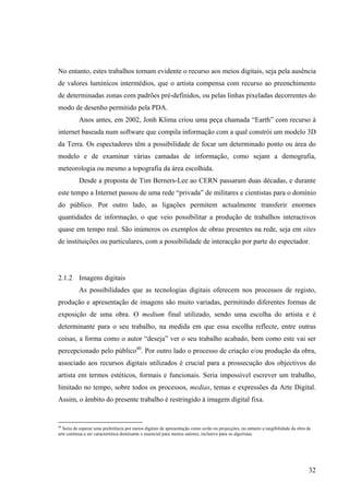 No entanto, estes trabalhos tornam evidente o recurso aos meios digitais, seja pela ausência
de valores lumínicos intermédios, que o artista compensa com recurso ao preenchimento
de determinadas zonas com padrões pré-definidos, ou pelas linhas pixeladas decorrentes do
modo de desenho permitido pela PDA.
           Anos antes, em 2002, Jonh Klima criou uma peça chamada “Earth” com recurso à
internet baseada num software que compila informação com a qual constrói um modelo 3D
da Terra. Os espectadores têm a possibilidade de focar um determinado ponto ou área do
modelo e de examinar várias camadas de informação, como sejam a demografia,
meteorologia ou mesmo a topografia da área escolhida.
           Desde a proposta de Tim Berners-Lee ao CERN passaram duas décadas, e durante
este tempo a Internet passou de uma rede “privada” de militares e cientistas para o domínio
do público. Por outro lado, as ligações permitem actualmente transferir enormes
quantidades de informação, o que veio possibilitar a produção de trabalhos interactivos
quase em tempo real. São inúmeros os exemplos de obras presentes na rede, seja em sites
de instituições ou particulares, com a possibilidade de interacção por parte do espectador.




2.1.2 Imagens digitais
           As possibilidades que as tecnologias digitais oferecem nos processos de registo,
produção e apresentação de imagens são muito variadas, permitindo diferentes formas de
exposição de uma obra. O medium final utilizado, sendo uma escolha do artista e é
determinante para o seu trabalho, na medida em que essa escolha reflecte, entre outras
coisas, a forma como o autor “deseja” ver o seu trabalho acabado, bem como este vai ser
percepcionado pelo público40. Por outro lado o processo de criação e/ou produção da obra,
associado aos recursos digitais utilizados é crucial para a prossecução dos objectivos do
artista em termos estéticos, formais e funcionais. Seria impossível escrever um trabalho,
limitado no tempo, sobre todos os processos, medias, temas e expressões da Arte Digital.
Assim, o âmbito do presente trabalho é restringido à imagem digital fixa.


40
   Seria de esperar uma preferência por meios digitais de apresentação como ecrãs ou projecções, no entanto a tangibilidade da obra de
arte continua a ser característica dominante e essencial para muitos autores, inclusive para os algoristas.




                                                                                                                                    32
 