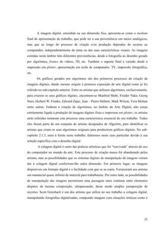 A imagem digital, entendida na sua dimensão fixa, apresenta-se como o medium
final de apresentação do trabalho, que pode ter a sua proveniência em meios analógicos,
mas que ao longo do processo de criação e/ou produção dependeu do recurso ao
computador, independentemente do tema ou das suas características visuais. As imagens
contidas neste âmbito têm diferentes proveniências, desde a fotografia ao desenho gerado
por algoritmos, frames de vídeos, 3D, etc. Também o suporte final é variado desde a
impressão em plotter, apresentação em ecrãs de computador, TV, impressão fotográfica,
etc.
       Os gráficos gerados por algoritmos são dos primeiros processos da criação de
imagens digitais, dando mesmo origem à primeira exposição de arte digital como já foi
referido no sub-capítulo anterior. Entre os artistas que utilizam algoritmos, exclusivamente,
para criarem os seus gráficos digitais, encontram-se Manfred Mohr, Frieder Nake, Georg
Nees, Herbert W. Franke, Edward Zajec, Jean – Pierre Hérbert, Mark Wilson, Vera Molnar
entre outros. Embora a criação de algoritmos, no âmbito da Arte Digital, não esteja
estritamente ligada à produção de imagens digitais fixas e impressas em plotter, os artistas
atrás referidos tornaram este processo uma característica essencial do seu trabalho. Todos
eles fazem parte de um conjunto de artistas designados de Algorists, para identificar os
artistas que criam os seus algoritmos originais para produzirem gráficos digitais. No sub-
capítulo 2.1.3, mais à frente neste trabalho, falaremos neste caso particular devido à sua
relação específica com o desenho digital.
        A colagem digital é outra das práticas artísticas que foi “reavivada” através do uso
do computador no mundo da arte. Este processo de criação nunca foi abandonado pelos
artistas, mas as possibilidades que os sistemas digitais de manipulação de imagem vieram
dar à colagem digital conferiram-lhe outra dimensão. Em primeiro lugar, as imagens
disponíveis em formato digital e a facilidade com que se as copia. Forneceram aos artistas
um manancial quase infinito de material para trabalharem. Por outro lado, as possibilidades
de manipulação das imagens permitiram uma passagem mais contínua entre elementos
díspares da mesma composição, ultrapassando, desse modo simples justaposição de
recortes. Scott Griesbach é um dos artistas que utiliza no seu trabalho a colagem digital,
manipulando fotografias digitalizadas, compondo imagens com situações irónicas como é




                                                                                          33
 