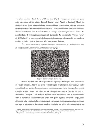 visível no trabalho “ Dark Horse of Abstraction” (fig.12 – imagem em anexo) em que o
autor representa vários artistas Edward Hopper, Andy Wyeth e Reginald Marsh em
perseguição do pintor Jackson Pollock numa corrida de cavalos, onde pretende ironizar o
eclipse provocado pelo expressionismo abstracto a outros movimentos artísticos oponentes.
De uma outra forma, o artista espanhol Daniel Canogar produz imagens tirando partido das
possibilidades de replicação das imagens até à exaustão. No seu trabalho “Horror Vacui”
de 1999 (fig.13), o autor repete indefinidamente imagens de mãos criando um padrão de
carácter orgânico como se fosse uma pele. Nas palavras do autor:
            41
                 “ A busca obsessiva do táctil no espaço da representação, e a multiplicação viral
da imagem digital, são motivos fundamentais desta peça.”




                                          Fig.13 – Daniel Canogar, Horror Vacui
            Thomas Bayrle é outro artista que utiliza a replicação de imagens para a construção
     42
de        super-imagens. Através da cópia e modificação de elementos individuais, o autor
constrói padrões, que resultam em imagens reconhecíveis, por vezes iconográficas como é
exemplo a obra “Stalin”, de 1971 (fig.14 - imagem em anexo), (patente no The Art
Institute of Chicago). O seu trabalho reflecte a sua preocupação com o relacionamento
entre o indivíduo e a comunidade, tal como entre ponto e grelha ou célula e corpo, nesta
dicotomia entre o individual e o colectivo está o centro de interesses deste artista, obcecado
por tudo o que respeita às massas, desde a produção em série até à normalização ou

41
   Canogar, Daniel - in http://www.danielcanogar.com/daniel-canogar.php (2010/04/13;11h) - La búsqueda obsesiva de lo táctil en el
espacio de la representación, y la multiplicación vírica de la imagem digital, son motivos fundamentales de esta pieza.
42
    Popper, Frank – From technological to virtual art.London: The MIT Press, 2007. pp 101




                                                                                                                                 34
 