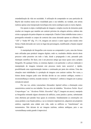 estandardização da vida em sociedade. A utilização do computador no caso particular de
Bayrle não resultou numa nova visualidade para o seu trabalho, na verdade, este artista
realizou apenas uma transposição tecnológica dos meios analógicos para os meios digitais.
       Em oposto à cópia e multiplicação de imagens o simples recorte de elementos pode
resultar em imagens que mantêm um carácter próximo da colagem artística, embora não
exista a agregação de partes díspares na composição. Charles Cohen trabalha temas como a
pornografia retirando os corpos do contexto das cenas deixando apenas as silhuetas. Em
“12b” e “Andie 04” (fig. 15 e 16, imagens em anexo) o autor sugere uma tensão entre
forma e fundo deixando um vazio no lugar das personagens, modificando a função original
da imagem.
       A manipulação de fotografias com recurso ao computador é, pois, uma das formas
mais utilizadas para produzir imagens digitais, onde os, resultados obtidos através deste
processo estão presentes em todo o lado, desde a propaganda à arte, passando pela
ilustração científica. De facto, este é um processo antigo que nasce quase com a própria
fotografia. De qualquer forma, os sistemas digitais e em particular o software dedicado à
manipulação de imagens tornaram este processo muito mais acessível e rápido,
possibilitando uma experimentação intensa e continuada por parte dos artistas. Uma das
situações mais trabalhadas é a produção de imagens com carácter realista. Por vezes, a
leitura destas imagens pode criar dúvidas devido ao seu carácter ambíguo, noutras a
inverosimilhança é notória, tocando mesmo o “fantástico”, embora a imagem em si pareça
retirada do natural.
       Por sua vez, artista venezuelano Alexandrer Apóstol utiliza a eliminação como
característica central no seu trabalho. Na sua série de trabalhos “Residente Pulido: Royal
Compenhague” ou “ Residente Pulido: Rosenthal” (fig.17, imagem em anexo), manipula
as fotografias retirando alguns elementos de edifícios, como janelas e portas, substituindo
estas aberturas por paredes lisas iguais às existentes. Imediatamente as construções em
causa perdem a sua função prática, e ao se tornarem impraticáveis, adquirem um propósito
estético, sugerindo uma cidade sem vida, onde os edifícios se “transformam” em
monumentos. Não deixam de ser imagens realistas, embora ambíguas, pois a sua
verosimilhança sendo grande é improvável.




                                                                                        35
 