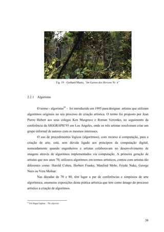 Fig. 19 – Gerhard Mantz, “Im Garten des Herzens Nr. 4”




2.2.1 Algoristas


             O termo - algoristas45 - foi introduzido em 1995 para designar artistas que utilizam
algoritmos originais no seu processo de criação artística. O termo foi proposto por Jean
Pierre Hebert aos seus colegas Ken Musgrave e Roman Verostko, no seguimento da
conferência da SIGGRAPH’95 em Los Angeles, onde os três artistas resolveram criar um
grupo informal de autores com os mesmos interesses.
             O uso de procedimentos lógicos (algoritmos), com recurso à computação, para a
criação de arte, está, sem dúvida ligado aos princípios da computação digital,
nomeadamente quando engenheiros e artistas colaboravam no desenvolvimento de
imagens através de algoritmos implementados via computação. A primeira geração de
artistas que nos anos 70, utilizava algoritmos em termos artísticos, contou com artistas tão
diferentes como: Harold Cohen, Herbert Franke, Manfred Mohr, Friede Nake, George
Nees ou Vera Molnar.
             Nas décadas de 70 e 80, têm lugar a par de conferências e simpósios de arte
algorítmica, enumeras exposições desta prática artística que tem como âmago do processo
artístico a criação de algoritmos.



45
     Em língua inglesa – The algorists




                                                                                              38
 