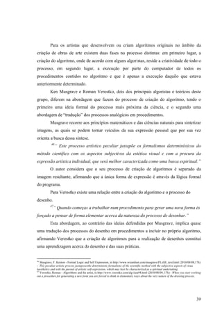 Para os artistas que desenvolvem ou criam algoritmos originais no âmbito da
criação de obras de arte existem duas fases no processo distintas: em primeiro lugar, a
criação do algoritmo, onde de acordo com alguns algoristas, reside a criatividade de todo o
processo, em segundo lugar, a execução por parte do computador de todos os
procedimentos contidos no algoritmo e que é apenas a execução daquilo que estava
anteriormente determinado.
          Ken Musgrave e Roman Verostko, dois dos principais algoristas e teóricos deste
grupo, diferem na abordagem que fazem do processo de criação do algoritmo, tendo o
primeiro uma ideia formal do processo mais próxima da ciência, e o segundo uma
abordagem de “tradução” dos processos analógicos em procedimentos.
          Musgrave recorre aos princípios matemáticos e das ciências naturais para sintetizar
imagens, as quais se podem tornar veículos da sua expressão pessoal que por sua vez
orienta a busca dessa síntese.
           46
                “ Este processo artístico peculiar justapõe os formalismos determinísticos do
método científico com os aspectos subjectivos da estética visual e com a procura da
expressão artística individual, que será melhor caracterizada como uma busca espiritual.”
          O autor considera que o seu processo de criação de algoritmos é separado da
imagem resultante, afirmando que a única forma de expressão é através da lógica formal
do programa.
          Para Verostko existe uma relação entre a criação do algoritmo e o processo do
desenho.
          47
               “ Quando começas a trabalhar num procedimento para gerar uma nova forma és
forçado a pensar de forma elementar acerca da natureza do processo de desenhar.”
          Esta abordagem, ao contrário das ideias defendidas por Musgrave, implica quase
uma tradução dos processos do desenho em procedimentos a incluir no próprio algoritmo,
afirmando Verostko que a criação de algoritmos para a realização de desenhos constitui
uma aprendizagem acerca do desenho e das suas práticas.


46
   Musgrave, F. Kenton - Formal Logic and Self Expression, in http://www.wizardnet.com/musgrave/FLnSE_text.html (2010/08/08;17h)
- This peculiar artistic process juxtaposesthe deterministic formalisms of the scientific method with the subjective aspects of visua
laesthetics and with the pursuit of artistic self-expression, which may best be characterized as a spiritual undertaking.
47
   Verostko, Roman - Algorithms and the artist, in http://www.verostko.com/alg-isea94.html (2010/08/09; 17h) - When you start working
out a procedure for generating a new form you are forced to think in elementary ways about the very nature of the drawing process.




                                                                                                                                 39
 