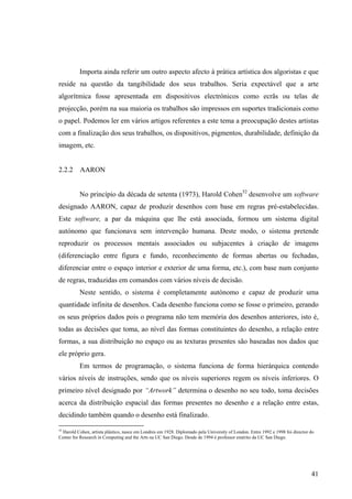Importa ainda referir um outro aspecto afecto à prática artística dos algoristas e que
reside na questão da tangibilidade dos seus trabalhos. Seria expectável que a arte
algorítmica fosse apresentada em dispositivos electrónicos como ecrãs ou telas de
projecção, porém na sua maioria os trabalhos são impressos em suportes tradicionais como
o papel. Podemos ler em vários artigos referentes a este tema a preocupação destes artistas
com a finalização dos seus trabalhos, os dispositivos, pigmentos, durabilidade, definição da
imagem, etc.


2.2.2 AARON


          No princípio da década de setenta (1973), Harold Cohen52 desenvolve um software
designado AARON, capaz de produzir desenhos com base em regras pré-estabelecidas.
Este software, a par da máquina que lhe está associada, formou um sistema digital
autónomo que funcionava sem intervenção humana. Deste modo, o sistema pretende
reproduzir os processos mentais associados ou subjacentes à criação de imagens
(diferenciação entre figura e fundo, reconhecimento de formas abertas ou fechadas,
diferenciar entre o espaço interior e exterior de uma forma, etc.), com base num conjunto
de regras, traduzidas em comandos com vários níveis de decisão.
          Neste sentido, o sistema é completamente autónomo e capaz de produzir uma
quantidade infinita de desenhos. Cada desenho funciona como se fosse o primeiro, gerando
os seus próprios dados pois o programa não tem memória dos desenhos anteriores, isto é,
todas as decisões que toma, ao nível das formas constituintes do desenho, a relação entre
formas, a sua distribuição no espaço ou as texturas presentes são baseadas nos dados que
ele próprio gera.
          Em termos de programação, o sistema funciona de forma hierárquica contendo
vários níveis de instruções, sendo que os níveis superiores regem os níveis inferiores. O
primeiro nível designado por “Artwork” determina o desenho no seu todo, toma decisões
acerca da distribuição espacial das formas presentes no desenho e a relação entre estas,
decidindo também quando o desenho está finalizado.

52
   Harold Cohen, artista plástico, nasce em Londres em 1928. Diplomado pela University of London. Entre 1992 e 1998 foi director do
Center for Research in Computing and the Arts na UC San Diego. Desde de 1994 é professor emérito da UC San Diego.




                                                                                                                                 41
 