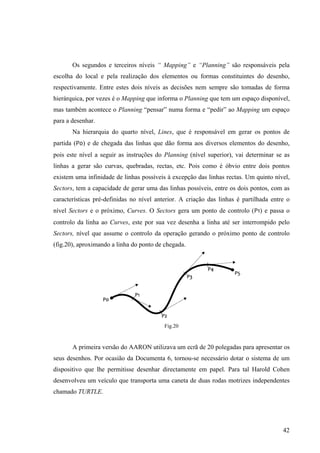 Os segundos e terceiros níveis “ Mapping” e “Planning” são responsáveis pela
escolha do local e pela realização dos elementos ou formas constituintes do desenho,
respectivamente. Entre estes dois níveis as decisões nem sempre são tomadas de forma
hierárquica, por vezes é o Mapping que informa o Planning que tem um espaço disponível,
mas também acontece o Planning “pensar” numa forma e “pedir” ao Mapping um espaço
para a desenhar.
       Na hierarquia do quarto nível, Lines, que é responsável em gerar os pontos de
partida (P0) e de chegada das linhas que dão forma aos diversos elementos do desenho,
pois este nível a seguir as instruções do Planning (nível superior), vai determinar se as
linhas a gerar são curvas, quebradas, rectas, etc. Pois como é óbvio entre dois pontos
existem uma infinidade de linhas possíveis à excepção das linhas rectas. Um quinto nível,
Sectors, tem a capacidade de gerar uma das linhas possíveis, entre os dois pontos, com as
características pré-definidas no nível anterior. A criação das linhas é partilhada entre o
nível Sectors e o próximo, Curves. O Sectors gera um ponto de controlo (P1) e passa o
controlo da linha ao Curves, este por sua vez desenha a linha até ser interrompido pelo
Sectors, nível que assume o controlo da operação gerando o próximo ponto de controlo
(fig.20), aproximando a linha do ponto de chegada.




                                          Fig.20


       A primeira versão do AARON utilizava um ecrã de 20 polegadas para apresentar os
seus desenhos. Por ocasião da Documenta 6, tornou-se necessário dotar o sistema de um
dispositivo que lhe permitisse desenhar directamente em papel. Para tal Harold Cohen
desenvolveu um veículo que transporta uma caneta de duas rodas motrizes independentes
chamado TURTLE.




                                                                                       42
 