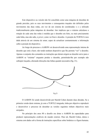 Este dispositivo ou veículo não foi concebido como uma máquina de desenhar de
grande precisão, pois os seus movimentos e consequentes traçados são definidos pelos
movimentos das duas rodas, em vez de um sistema de coordenadas x e y utilizado
tradicionalmente pelas máquinas de desenhar. Isto implicou que o sistema calculasse a
rotação de cada uma das rodas à medida que o desenho era feito, ou mais precisamente
cada linha, mas não sabe, à priori, como vai ficar o desenho. A posição da TURTLE é-nos
dada através de um sistema de sonar, capaz de actualizar constantemente a informação
sobre a posição do dispositivo.
       Ao longo do processo o AARON vai desenvolvendo uma representação interna do
desenho que está a fazer, não tendo nenhum dispositivo que lhe permita “ver” o desenho.
Apenas o conjunto dos comandos ou instruções que deram origem ao desenho serve para o
AARON se “orientar” enquanto produz o desenho, permitindo-lhe por exemplo não
sobrepor traçados, alterando direcções das linhas quando necessário (fig. 21).




                                               Fig.21


       O AARON foi sendo desenvolvido por Harold Cohen durante duas décadas. Se a
primeira versão deste sistema, já com a TURTLE integrada, tinha por objectivo reproduzir
e desenvolver o processo de desenhar as versões seguintes tinham objectivos mais
arrojados.
       No princípio dos anos 80 o desafio era dotar o AARON de capacidades para
produzir representações credíveis do mundo exterior. Para tal, Harold Cohen, dotou o
sistema com dados sob a forma de instruções específicas sobre botânica e a figura humana.




                                                                                      43
 