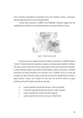 Essas instruções contemplavam informação acerca das estruturas, formas e dimensões,
além de regras de postura no caso da figura humana.
       A partir desse momento o AARON ficou habilitado a produzir imagens que são
imediatamente reconhecíveis como figuras humanas em espaços botânicos. (Fig.3).




                                  Fig.22 – AARON’s Garden 1989


       O terceiro passo ou estágio de desenvolvimento era permitir ao AARON produzir
“retratos” formais de pessoas imaginárias, imagens com algum grau de detalhe e realismo.
Até aqui o sistema tinha uma forma de representação interna que lhe permitia “perceber”
as duas dimensões porém, para produzir representações credíveis de pessoas o AARON
necessitava da terceira dimensão. Era necessário que o AARON tivesse em conta por
exemplo, que partes ficariam ocultas no desenho por força da sobreposição de formas e
quais ficariam à frente. Esta situação foi mais uma vez resolvida através de regras
explícitas, como por exemplo o desenho de uma mão:


       se     o pulso esquerdo está mais perto do que o cotovelo esquerdo
       e      o cotovelo esquerdo está mais perto do que o ombro esquerdo
       e      o pulso esquerdo está à direita do ombro esquerdo
       e      o pulso esquerdo não está mais alto que o ombro direito




                                                                                     44
 