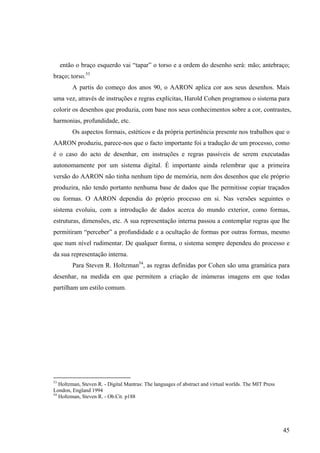 então o braço esquerdo vai “tapar” o torso e a ordem do desenho será: mão; antebraço;
braço; torso.53
         A partis do começo dos anos 90, o AARON aplica cor aos seus desenhos. Mais
uma vez, através de instruções e regras explícitas, Harold Cohen programou o sistema para
colorir os desenhos que produzia, com base nos seus conhecimentos sobre a cor, contrastes,
harmonias, profundidade, etc.
         Os aspectos formais, estéticos e da própria pertinência presente nos trabalhos que o
AARON produziu, parece-nos que o facto importante foi a tradução de um processo, como
é o caso do acto de desenhar, em instruções e regras passíveis de serem executadas
autonomamente por um sistema digital. É importante ainda relembrar que a primeira
versão do AARON não tinha nenhum tipo de memória, nem dos desenhos que ele próprio
produzira, não tendo portanto nenhuma base de dados que lhe permitisse copiar traçados
ou formas. O AARON dependia do próprio processo em si. Nas versões seguintes o
sistema evoluiu, com a introdução de dados acerca do mundo exterior, como formas,
estruturas, dimensões, etc. A sua representação interna passou a contemplar regras que lhe
permitiram “perceber” a profundidade e a ocultação de formas por outras formas, mesmo
que num nível rudimentar. De qualquer forma, o sistema sempre dependeu do processo e
da sua representação interna.
         Para Steven R. Holtzman54, as regras definidas por Cohen são uma gramática para
desenhar, na medida em que permitem a criação de inúmeras imagens em que todas
partilham um estilo comum.




53
   Holtzman, Steven R. - Digital Mantras: The languages of abstract and virtual worlds. The MIT Press
London, England 1994
54
   Holtzman, Steven R. - Ob.Cit. p188




                                                                                                        45
 