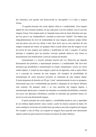 dos elementos, esta questão está desenvolvida no sub-capítulo 3.1.2 sobre a imagem
bitmap.
          O segundo principio dos media digitais refere-se à modularidade. Uma imagem
digital tem uma estrutura modular, em que cada pixel é um dos módulos, isto no caso das
imagens bitmap. Esta imagem pode ser integrada numa outra de maior dimensão sem que,
por isso, perca a sua “independência”, tornando-se assim num “módulo”. Isto implica que
independentemente do nível de modularidade de uma imagem, podemos sempre alterar
uma das partes sem com isso alterar o todo. Quer dizer, que no caso específico de uma
imagem composta por outras, em qualquer altura se pode alterar uma das imagens ou um
dos pixeis de uma imagem sem implicar a modificação de todo o conjunto. O mesmo
principio é verdadeiro para um desenho vectorial, podendo alterar-se uma forma ou
preenchimento sem modificarmos o resto do conjunto do desenho.
       Automatização é o terceiro princípio descrito por Lev Manovich que depende
directamente dos primeiros, a representação numérica e a modularidade. São estes dois
princípios que possibilitam a automatização na criação, manipulação e acesso aos vários
medias digitais. A criação de uma imagem a partir de um algoritmo, onde se aplica filtros
ou a correcção do contraste de uma imagem, são exemplos da possibilidade de
automatização de vários processos presentes no tratamento de uma imagem digital.
Existem programas de desenho em 3D que “criam” automaticamente árvores ou paisagens,
funcionando aqui com a modularidade que permite a integração de um objecto diferente
num conjunto. De qualquer modo, e no caso particular das imagens digitais, a
automatização aponta para o conjunto de instruções ou comandos pré-definidos, existentes
nos menus das aplicações informáticas centradas no utilizador que permitem alterar, ter
acesso ou criar uma determinada imagem.
       O quarto princípio dos media digitais, a variabilidade prende-se com a capacidade
de um médium digital permitir várias versões a partir do mesmo conjunto de dados. Os
meios analógicos envolviam um criador/autor que juntava uma única sequência de imagens.
Por exemplo o caso do filme, um conjunto de imagens ficava gravado num determinado
suporte a partir do qual era possível realizar um número de cópias idênticas.




                                                                                      48
 