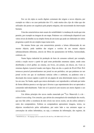 Em vez de cópia os media digitais costumam dar origem a novos objectos, por
exemplo no vídeo e no caso particular dos VJ’s, onde muitos dos clips de vídeo que são
utilizados são postos em sequência pela própria máquina, não necessitando da intervenção
humana.
            Uma das características mais usuais da variabilidade é a mudança de escala que esta
permite, por exemplo na imagem de um mapa. Podemos ver a informação disponível com
vários níveis de detalhe ou na simples forma de um ícone que pode ser elaborado em vários
programas a partir de um simples toque numa tecla.
            Da mesma forma que esta característica permite a leitura diferenciada de um
mesmo objecto, pode também dar origem a versões de um mesmo objecto
substancialmente diferentes, através de filtros de ajustamentos de brilhos, luminosidade,
contraste, etc.
            Numa lógica industrial de produção de bens de consumo cultural, por exemplo,
existia a noção master a partir do qual eram produzidas enumeras cópias, sendo estas
distribuídas a nível global, no cinema, em livros, em jornais, em discos, etc. Com os
sistemas digitais é possível mudar esta lógica. Hoje em dia e a partir da World Wide Web
tornou-se possível personalizarmos um jornal ou um periódico, em que podemos ter um
jornal on-line em que só recebemos noticias sobre o ambiente, ou podemos criar a
decoração dos nossos sapatos a partir de um página de uma determinada marca e recebê-
los em casa. No fundo, aquilo que estava destinado a ser reproduzido e utilizado por todos
de forma idêntica passou a ser algo que é diverso e que supostamente deve ser apreciado e
consumido individualmente. Tudo isto só é possível com recurso aos meios digitais e aos
novos media.
            Um último princípio dos novos media enunciado por 58 Lev Manovich é o do –
cultural transcoding. Um conceito, que advém da consequência de remediação dos media,
que nos fala sobre a existência de dois níveis nos novos media, um da esfera cultural e
outro dos computadores. Embora os computadores apresentem imagens, textos, ou
objectos reconhecíveis pelos utilizadores, por outro lado a sua estrutura segue as
convenções da esfera informática, ou seja, a estrutura da informação, dos registos, da

58
     MANOVICH, Lev – The language of the new media.EUA,The Mit Press, 200. ISBN 0-262-13374-1 p.45




                                                                                                     49
 