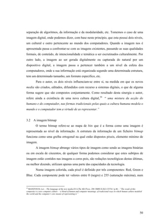 separação de algoritmos, da informação e da modularidade, etc. Tomemos o caso de uma
imagem digital, onde podemos dizer, com base neste princípio, que esta possui dois níveis,
um cultural e outro pertencente ao mundo dos computadores. Quando a imagem nos é
apresentada passa a confrontar-se com as imagens existentes, passando as suas qualidades
formais, de conteúdo, de intencionalidade e temática a ser escrutinados culturalmente. Por
outro lado, a imagem ao ser gerada digitalmente ou capturada do natural por um
dispositivo digital, a imagem passa a pertencer também a um nível da esfera dos
computadores, onde a sua informação está organizada segundo uma determinada estrutura,
tem um determinado tamanho, um formato específico, etc.
          Para o autor, os dois níveis influenciam-se entre si, na medida em que os novos
media são criados, editados, difundidos com recurso a sistemas digitais, o que de alguma
forma sugere que são compostos conjuntamente. Como resultado desta sinergia o autor,
refere ainda a existência de uma nova cultura digital, 59 “ uma mistura da acção do
humano e do computador, nas formas tradicionais pelas quais a cultura humana modela o
mundo e o computador tem a virtude de as representar.”


3.2    A imagem bitmap
          O termo bitmap refere-se ao mapa de bits que é a forma como uma imagem é
representada ao nível da informação. A estrutura da informação de um ficheiro bitmap
funciona como uma grelha ortogonal na qual estão dispostos pixeis, elemento mínimo de
imagem.
          A imagem bitmap abrange vários tipos de imagem como sendo as imagens binárias
ou em escala de cinzentos, de qualquer forma podemos considerar que estes subtipos de
imagem estão contidos nas imagens a cores pois, são reduções tecnológicas destas últimas,
ou melhor dizendo, utilizam apenas uma parte das capacidades da tecnologia.
          Numa imagem colorida, cada pixel é definido por três componentes: Red, Green e
Blue. Cada componente pode ter valores entre 0 (negro) e 255 (saturação máxima), num


59
   MANOVICH, Lev – The language of the new media.EUA,The Mit Press, 200. ISBN 0-262-13374-1 p.46 – “The result of this
composite is a new computer culture – a blend of human and computer meanings, of tradicional ways in which human culture modeled
the world and the computer’s onw means of representing it.”




                                                                                                                             50
 