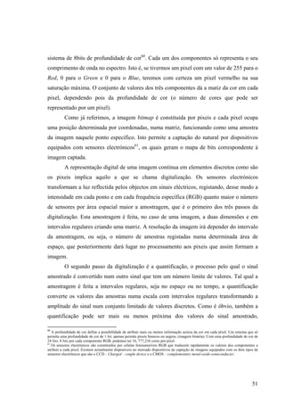sistema de 8bits de profundidade de cor60. Cada um dos componentes só representa o seu
comprimento de onda no espectro. Isto é, se tivermos um pixel com um valor de 255 para o
Red, 0 para o Green e 0 para o Blue, teremos com certeza um pixel vermelho na sua
saturação máxima. O conjunto de valores dos três componentes dá a matiz da cor em cada
pixel, dependendo pois da profundidade de cor (o número de cores que pode ser
representado por um pixel).
          Como já referimos, a imagem bitmap é constituída por pixeis e cada pixel ocupa
uma posição determinada por coordenadas, numa matriz, funcionando como uma amostra
da imagem naquele ponto específico. Isto permite a captação do natural por dispositivos
equipados com sensores electrónicos61, os quais geram o mapa de bits correspondente à
imagem captada.
          A representação digital de uma imagem contínua em elementos discretos como são
os pixeis implica aquilo a que se chama digitalização. Os sensores electrónicos
transformam a luz reflectida pelos objectos em sinais eléctricos, registando, desse modo a
intensidade em cada ponto e em cada frequência específica (RGB) quanto maior o número
de sensores por área espacial maior a amostragem, que é o primeiro dos três passos da
digitalização. Esta amostragem é feita, no caso de uma imagem, a duas dimensões e em
intervalos regulares criando uma matriz. A resolução da imagem irá depender do intervalo
da amostragem, ou seja, o número de amostras registadas numa determinada área de
espaço, que posteriormente dará lugar no processamento aos pixeis que assim formam a
imagem.
          O segundo passo da digitalização é a quantificação, o processo pelo qual o sinal
amostrado é convertido num outro sinal que tem um número limite de valores. Tal qual a
amostragem é feita a intervalos regulares, seja no espaço ou no tempo, a quantificação
converte os valores das amostras numa escala com intervalos regulares transformando a
amplitude do sinal num conjunto limitado de valores discretos. Como é óbvio, também a
quantificação pode ser mais ou menos próxima dos valores do sinal amostrado,

60
   A profundidade de cor define a possibilidade de atribuir mais ou menos informação acerca da cor em cada píxel. Um sistema que só
permita uma profundidade de cor de 1 bit, apenas permite pixeis brancos ou negros, (imagem binária). Com uma profundidade de cor de
24 bits, 8 bits por cada componente RGB, podemos ter 16, 777,216 cores por píxel.
61
   Os sensores electrónicos são constituídos por células fotossensíveis RGB que traduzem rapidamente os valores dos componentes a
atribuir a cada pixel. Existem actualmente disponíveis no mercado dispositivos de captação de imagens equipados com os dois tipos de
sensores electrónicos que são o CCD – Charged – couple device e o CMOS – complementary metal-oxide-semiconducter.




                                                                                                                                51
 