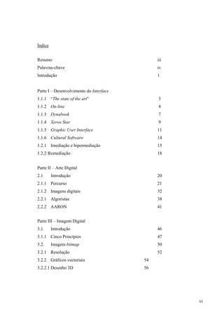 Índice


Resumo                                        iii
Palavras-chave                                iv
Introdução                                    1


Parte I – Desenvolvimento do Interface
1.1.1 “The state of the art”                  3
1.1.2 On-line                                 4
1.1.3 Dynabook                                7
1.1.4 Xerox Star                              9
1.1.5 Graphic User Interface                  11
1.1.6 Cultural Software                       14
1.2.1 Imediação e hipermediação               15
1.2.2·Remediação                              18


Parte II – Arte Digital
2.1      Introdução                           20
2.1.1 Percurso                                21
2.1.2 Imagens digitais                        32
2.2.1 Algoristas                              38
2.2.2 AARON                                   41


Parte III – Imagem Digital
3.1.     Introdução                           46
3.1.1 Cinco Princípios                        47
3.2.     Imagem bitmap                        50
3.2.1 Resolução                               52
3.2.2 Gráficos vectoriais                54
3.2.2.1 Desenho 3D                       56




                                                    vi
 