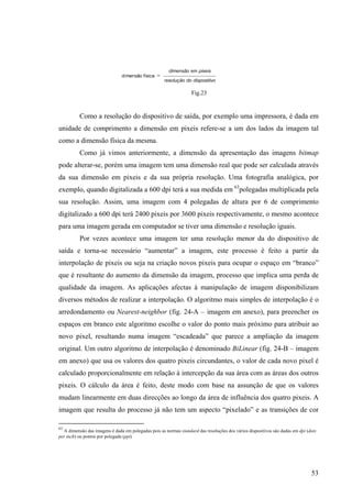 Fig.23


          Como a resolução do dispositivo de saída, por exemplo uma impressora, é dada em
unidade de comprimento a dimensão em pixeis refere-se a um dos lados da imagem tal
como a dimensão física da mesma.
          Como já vimos anteriormente, a dimensão da apresentação das imagens bitmap
pode alterar-se, porém uma imagem tem uma dimensão real que pode ser calculada através
da sua dimensão em pixeis e da sua própria resolução. Uma fotografia analógica, por
exemplo, quando digitalizada a 600 dpi terá a sua medida em 63polegadas multiplicada pela
sua resolução. Assim, uma imagem com 4 polegadas de altura por 6 de comprimento
digitalizado a 600 dpi terá 2400 pixeis por 3600 pixeis respectivamente, o mesmo acontece
para uma imagem gerada em computador se tiver uma dimensão e resolução iguais.
          Por vezes acontece uma imagem ter uma resolução menor da do dispositivo de
saída e torna-se necessário “aumentar” a imagem, este processo é feito a partir da
interpolação de pixeis ou seja na criação novos pixeis para ocupar o espaço em “branco”
que é resultante do aumento da dimensão da imagem, processo que implica uma perda de
qualidade da imagem. As aplicações afectas à manipulação de imagem disponibilizam
diversos métodos de realizar a interpolação. O algoritmo mais simples de interpolação é o
arredondamento ou Nearest-neighbor (fig. 24-A – imagem em anexo), para preencher os
espaços em branco este algoritmo escolhe o valor do ponto mais próximo para atribuir ao
novo pixel, resultando numa imagem “escadeada” que parece a ampliação da imagem
original. Um outro algoritmo de interpolação é denominado BiLinear (fig. 24-B – imagem
em anexo) que usa os valores dos quatro pixeis circundantes, o valor de cada novo pixel é
calculado proporcionalmente em relação à intercepção da sua área com as áreas dos outros
pixeis. O cálculo da área é feito, deste modo com base na assunção de que os valores
mudam linearmente em duas direcções ao longo da área de influência dos quatro pixeis. A
imagem que resulta do processo já não tem um aspecto “pixelado” e as transições de cor

63
  A dimensão das imagens é dada em polegadas pois as normas standard das resoluções dos vários dispositivos são dadas em dpi (dots
per inch) ou pontos por polegada (ppi)




                                                                                                                               53
 