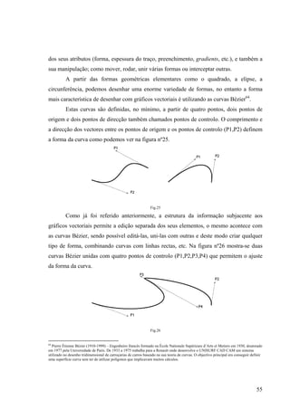 dos seus atributos (forma, espessura do traço, preenchimento, gradients, etc.), e também a
sua manipulação; como mover, rodar, unir várias formas ou interceptar outras.
           A partir das formas geométricas elementares como o quadrado, a elipse, a
circunferência, podemos desenhar uma enorme variedade de formas, no entanto a forma
mais característica de desenhar com gráficos vectoriais é utilizando as curvas Bézier64.
           Estas curvas são definidas, no mínimo, a partir de quatro pontos, dois pontos de
origem e dois pontos de direcção também chamados pontos de controlo. O comprimento e
a direcção dos vectores entre os pontos de origem e os pontos de controlo (P1,P2) definem
a forma da curva como podemos ver na figura nº25.




                                                                 Fig.25

           Como já foi referido anteriormente, a estrutura da informação subjacente aos
gráficos vectoriais permite a edição separada dos seus elementos, o mesmo acontece com
as curvas Bézier, sendo possível editá-las, uni-las com outras e deste modo criar qualquer
tipo de forma, combinando curvas com linhas rectas, etc. Na figura nº26 mostra-se duas
curvas Bézier unidas com quatro pontos de controlo (P1,P2,P3,P4) que permitem o ajuste
da forma da curva.




                                                                 Fig.26


64
   Pierre Étienne Bézier (1910-1999) – Engenheiro francês formado na École Nationale Supérieure d’Arts et Metiers em 1930, doutorado
em 1977 pela Universidade de Paris. De 1933 a 1975 trabalha para a Renault onde desenvolve o UNISURF CAD CAM um sistema
utilizado no desenho tridimensional de carroçarias de carros baseado na sua teoria de curvas. O objectivo principal era conseguir definir
uma superfície curva sem ter de utilizar polígonos que implicavam muitos cálculos.




                                                                                                                                     55
 