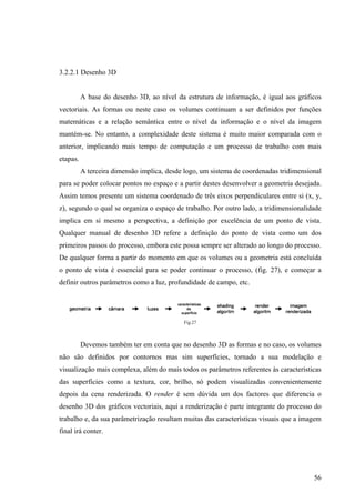 3.2.2.1 Desenho 3D


          A base do desenho 3D, ao nível da estrutura de informação, é igual aos gráficos
vectoriais. As formas ou neste caso os volumes continuam a ser definidos por funções
matemáticas e a relação semântica entre o nível da informação e o nível da imagem
mantém-se. No entanto, a complexidade deste sistema é muito maior comparada com o
anterior, implicando mais tempo de computação e um processo de trabalho com mais
etapas.
          A terceira dimensão implica, desde logo, um sistema de coordenadas tridimensional
para se poder colocar pontos no espaço e a partir destes desenvolver a geometria desejada.
Assim temos presente um sistema coordenado de três eixos perpendiculares entre si (x, y,
z), segundo o qual se organiza o espaço de trabalho. Por outro lado, a tridimensionalidade
implica em si mesmo a perspectiva, a definição por excelência de um ponto de vista.
Qualquer manual de desenho 3D refere a definição do ponto de vista como um dos
primeiros passos do processo, embora este possa sempre ser alterado ao longo do processo.
De qualquer forma a partir do momento em que os volumes ou a geometria está concluída
o ponto de vista é essencial para se poder continuar o processo, (fig. 27), e começar a
definir outros parâmetros como a luz, profundidade de campo, etc.




                                            Fig.27



          Devemos também ter em conta que no desenho 3D as formas e no caso, os volumes
não são definidos por contornos mas sim superfícies, tornado a sua modelação e
visualização mais complexa, além do mais todos os parâmetros referentes às características
das superfícies como a textura, cor, brilho, só podem visualizadas convenientemente
depois da cena renderizada. O render é sem dúvida um dos factores que diferencia o
desenho 3D dos gráficos vectoriais, aqui a renderização é parte integrante do processo do
trabalho e, da sua parâmetrização resultam muitas das características visuais que a imagem
final irá conter.




                                                                                        56
 