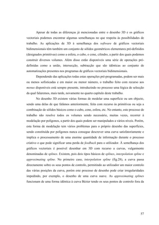 Apesar de todas as diferenças já mencionadas entre o desenho 3D e os gráficos
vectoriais podemos encontrar algumas semelhanças no que respeita às possibilidades de
trabalho. As aplicações de 3D à semelhança dos software de gráficos vectoriais
bidimensionais têm também um conjunto de sólidos geométricos elementares pré-definidos
(designados primitivas) como a esfera, o cubo, o cone, cilindro, a partir dos quais podemos
construir diversos volumes. Além disso estão disponíveis uma série de operações pré-
definidas como a união, intersecção, subtracção que são idênticas ao conjunto de
automatizações presentes nos programas de gráficos vectoriais bidimensionais.
       Dependendo das aplicações todas estas operações pré-programadas, podem ser mais
ou menos sofisticadas e em maior ou menor número, o trabalho feito com recurso aos
menus disponíveis está sempre presente, introduzindo no processo uma lógica de selecção
da qual falaremos, mais tarde, novamente no quarto capítulo deste trabalho.
       No desenho 3D existem várias formas de modelar uma superfície ou um objecto,
sendo uma delas de que falámos anteriormente, feita com recurso às primitivas ou seja a
combinação de sólidos básicos como o cubo, cone, esfera, etc. No entanto, este processo de
trabalho não resolve todos os volumes sendo necessário, muitas vezes, recorrer à
modelação por polígonos, a partir dos quais podem ser manipulados a vários níveis. Porém,
esta forma de modelação tem vários problemas para o próprio desenho das superfícies,
sendo constituída por polígonos nunca consegue descrever uma curva satisfatoriamente e
implica o processamento de uma enorme quantidade de informação durante o processo
criativo o que pode significar uma perda de feedback para o utilizador. À semelhança dos
gráficos vectoriais é possível desenhar em 3D com recurso a curvas, vulgarmente
denominadas de splines. Existem, pois dois tipos básicos de splines, interpolation spline e
approximating spline. No primeiro caso, interpolation spline (fig.28), a curva passa
directamente sobre os seus pontos de controlo, permitindo ao utilizador um maior controlo
das várias posições da curva, porém este processo de desenho pode criar irregularidades
impedindo, por exemplo, o desenho de uma curva suave. As approximating splines
funcionam de uma forma idêntica à curva Bézier tendo os seus pontos de controlo fora da




                                                                                        57
 