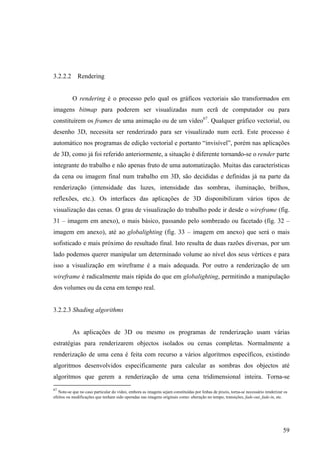 3.2.2.2 Rendering


           O rendering é o processo pelo qual os gráficos vectoriais são transformados em
imagens bitmap para poderem ser visualizadas num ecrã de computador ou para
constituírem os frames de uma animação ou de um vídeo67. Qualquer gráfico vectorial, ou
desenho 3D, necessita ser renderizado para ser visualizado num ecrã. Este processo é
automático nos programas de edição vectorial e portanto “invisível”, porém nas aplicações
de 3D, como já foi referido anteriormente, a situação é diferente tornando-se o render parte
integrante do trabalho e não apenas fruto de uma automatização. Muitas das características
da cena ou imagem final num trabalho em 3D, são decididas e definidas já na parte da
renderização (intensidade das luzes, intensidade das sombras, iluminação, brilhos,
reflexões, etc.). Os interfaces das aplicações de 3D disponibilizam vários tipos de
visualização das cenas. O grau de visualização do trabalho pode ir desde o wireframe (fig.
31 – imagem em anexo), o mais básico, passando pelo sombreado ou facetado (fig. 32 –
imagem em anexo), até ao globalighting (fig. 33 – imagem em anexo) que será o mais
sofisticado e mais próximo do resultado final. Isto resulta de duas razões diversas, por um
lado podemos querer manipular um determinado volume ao nível dos seus vértices e para
isso a visualização em wireframe é a mais adequada. Por outro a renderização de um
wireframe é radicalmente mais rápida do que em globalighting, permitindo a manipulação
dos volumes ou da cena em tempo real.


3.2.2.3 Shading algorithms


           As aplicações de 3D ou mesmo os programas de renderização usam várias
estratégias para renderizarem objectos isolados ou cenas completas. Normalmente a
renderização de uma cena é feita com recurso a vários algoritmos específicos, existindo
algoritmos desenvolvidos especificamente para calcular as sombras dos objectos até
algoritmos que gerem a renderização de uma cena tridimensional inteira. Torna-se
67
   Note-se que no caso particular do vídeo, embora as imagens sejam constituídas por linhas de pixeis, torna-se necessário renderizar os
efeitos ou modificações que tenham sido operadas nas imagens originais como: alteração no tempo, transições, fade-out, fade-in, etc.




                                                                                                                                     59
 