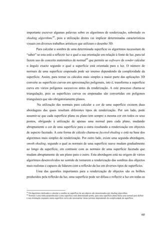 importante escrever algumas palavras sobre os algoritmos de renderização, sobretudo os
shading algorithms 68 , pois a utilização destes vai implicar determinadas características
visuais em diversos trabalhos artísticos que utilizam o desenho 3D.
          Para calcular a sombra de uma determinada superfície os algoritmos necessitam de
“saber” se esta está a reflectir luz e qual a sua orientação em relação à fonte de luz, para tal
fazem uso do conceito matemático de normal69 que permite ao software de render calcular
o ângulo exacto segundo o qual a superfície está orientada para a luz. O número de
normais de uma superfície empenada pode ser imenso dependendo da complexidade da
superfície. Assim, para tornar os cálculos mais simples a maior parte das aplicações 3D
converte as superfícies curvas em aproximações poligonais, isto é, transforma a superfície
curva em vários polígonos sucessivos antes da renderização. A este processo chama-se
triangulação, pois as superfícies curvas ou empenadas são convertidas em polígonos
triangulares que são obrigatoriamente planos.
           Na utilização das normais para calcular a cor de uma superfície existem duas
abordagens das quais resultam diferentes tipos de renderização. Por um lado, pode
assumir-se que cada superfície plana ou plano tem sempre a mesma cor em todos os seus
pontos, obrigando à utilização de apenas uma normal para cada plano, mudando
abruptamente a cor de uma superfície para a outra resultando a renderização em objectos
de aspecto facetado. A esta forma de cálculo chama-se faceted-shading e está na base dos
algoritmos mais simples de renderização. Por outro lado, existe uma segunda abordagem,
smoth-shading, segundo a qual as normais de uma superfície suave mudam gradualmente
ao longo da superfície, em contraste com as normais de uma superfície facetada que
mudam abruptamente de um plano para o outro. Esta abordagem está na origem de vários
algoritmos desenvolvidos no sentido de tornarem a renderização das sombras dos objectos
mais realistas e capazes de lidarem com a reflexão da luz em diversos tipos de superfícies.
          Uma das questões importantes para a renderização de objectos são os brilhos
produzidos pela reflexão da luz, uma superfície pode ser difusa e reflectir a luz em todas as



68
  Os algoritmos dedicados a calcular a sombra na superfície de um objecto são denominados por shading algorithms.
69
  Normal é uma linha perpendicular a uma superfície num determinado ponto, para uma superfície plana basta uma normal para definir
a sua orientação enquanto numa superfície curva são necessárias várias normais dependendo da complexidade da superfície.




                                                                                                                               60
 