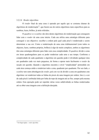 3.2.2.4 Render algorithms
             O render final de uma cena é operado por aquilo que se costuma chamar de
algoritmos de renderização71, que fazem uso de outros algoritmos mais específicos para as
sombras, luzes, brilhos, já atrás referidos.
             O quadtree e o scanline são dois destes algoritmos de renderização que conseguem
lidar com o render de uma cena inteira. Cada um utiliza uma estratégia diferente para
conseguir o seu objectivo: escolher a ordem pela qual cada pixel é renderizado e assim
determinar a sua cor. Como a renderização de uma cena tridimensional (com todos os
objectos, luzes, sombras próprias, brilhos) é algo de muito complexo, ambos os algoritmos
têm uma estratégia diferente para lidar com essa complexidade. O quadtree divide a cena
em áreas quadrangulares para se poder renderizar cada uma a seu tempo. Conforme a
complexidade de cada quadrante o algoritmo em questão pode ir dividindo qualquer área
em quadrados cada vez mais pequenos, de forma a operar mais facilmente o render da
secção em questão. Quando o algoritmo encontra o nível “simplicidade” pretendido em
cada área começa então a renderizar toda a cena, quadrante por quadrante. Por seu lado, o
scanline tem outra abordagem do render, pois em vez de dividir a cena em quadrantes este
algoritmo vai renderizar todas as linhas de pixeis de uma imagem por ordem. Isto é, a cor
de cada pixel é atribuída linha por linha do topo da imagem até ao fim, sempre pela mesma
ordem. Esta operação pode ser repetida várias vezes subdividindo as linhas renderizadas
até se obter uma imagem com a definição desejada.




71
     Em língua inglesa – render algorithms




                                                                                          62
 