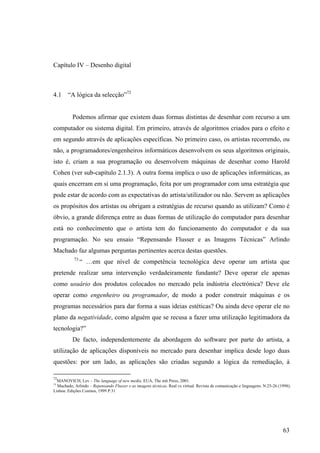 Capítulo IV – Desenho digital



4.1     “A lógica da selecção”72


          Podemos afirmar que existem duas formas distintas de desenhar com recurso a um
computador ou sistema digital. Em primeiro, através de algoritmos criados para o efeito e
em segundo através de aplicações específicas. No primeiro caso, os artistas recorrendo, ou
não, a programadores/engenheiros informáticos desenvolvem os seus algoritmos originais,
isto é, criam a sua programação ou desenvolvem máquinas de desenhar como Harold
Cohen (ver sub-capítulo 2.1.3). A outra forma implica o uso de aplicações informáticas, as
quais encerram em si uma programação, feita por um programador com uma estratégia que
pode estar de acordo com as expectativas do artista/utilizador ou não. Servem as aplicações
os propósitos dos artistas ou obrigam a estratégias de recurso quando as utilizam? Como é
óbvio, a grande diferença entre as duas formas de utilização do computador para desenhar
está no conhecimento que o artista tem do funcionamento do computador e da sua
programação. No seu ensaio “Repensando Flusser e as Imagens Técnicas” Arlindo
Machado faz algumas perguntas pertinentes acerca destas questões.
           73
                “ …em que nível de competência tecnológica deve operar um artista que
pretende realizar uma intervenção verdadeiramente fundante? Deve operar ele apenas
como usuário dos produtos colocados no mercado pela indústria electrónica? Deve ele
operar como engenheiro ou programador, de modo a poder construir máquinas e os
programas necessários para dar forma a suas ideias estéticas? Ou ainda deve operar ele no
plano da negatividade, como alguém que se recusa a fazer uma utilização legitimadora da
tecnologia?”
          De facto, independentemente da abordagem do software por parte do artista, a
utilização de aplicações disponíveis no mercado para desenhar implica desde logo duas
questões: por um lado, as aplicações são criadas segundo a lógica da remediação, à

72
  MANOVICH, Lev – The language of new media. EUA, The mit Press, 2001.
73
  Machado, Arlindo – Repensando Flusser e as imagens técnicas. Real vs virtual. Revista de comunicação e linguagens. N.25-26 (1998).
Lisboa: Edições Cosmos, 1999 P.31




                                                                                                                               63
 