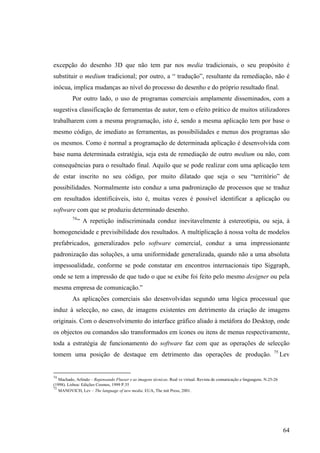 excepção do desenho 3D que não tem par nos media tradicionais, o seu propósito é
substituir o medium tradicional; por outro, a “ tradução”, resultante da remediação, não é
inócua, implica mudanças ao nível do processo do desenho e do próprio resultado final.
          Por outro lado, o uso de programas comerciais amplamente disseminados, com a
sugestiva classificação de ferramentas de autor, tem o efeito prático de muitos utilizadores
trabalharem com a mesma programação, isto é, sendo a mesma aplicação tem por base o
mesmo código, de imediato as ferramentas, as possibilidades e menus dos programas são
os mesmos. Como é normal a programação de determinada aplicação é desenvolvida com
base numa determinada estratégia, seja esta de remediação de outro medium ou não, com
consequências para o resultado final. Aquilo que se pode realizar com uma aplicação tem
de estar inscrito no seu código, por muito dilatado que seja o seu “território” de
possibilidades. Normalmente isto conduz a uma padronização de processos que se traduz
em resultados identificáveis, isto é, muitas vezes é possível identificar a aplicação ou
software com que se produziu determinado desenho.
          74
               “ A repetição indiscriminada conduz inevitavelmente à estereotipia, ou seja, à
homogeneidade e previsibilidade dos resultados. A multiplicação à nossa volta de modelos
prefabricados, generalizados pelo software comercial, conduz a uma impressionante
padronização das soluções, a uma uniformidade generalizada, quando não a uma absoluta
impessoalidade, conforme se pode constatar em encontros internacionais tipo Siggraph,
onde se tem a impressão de que tudo o que se exibe foi feito pelo mesmo designer ou pela
mesma empresa de comunicação.”
          As aplicações comerciais são desenvolvidas segundo uma lógica processual que
induz à selecção, no caso, de imagens existentes em detrimento da criação de imagens
originais. Com o desenvolvimento do interface gráfico aliado à metáfora do Desktop, onde
os objectos ou comandos são transformados em ícones ou itens de menus respectivamente,
toda a estratégia de funcionamento do software faz com que as operações de selecção
                                                                                                                          75
tomem uma posição de destaque em detrimento das operações de produção.                                                          Lev


74
   Machado, Arlindo – Repensando Flusser e as imagens técnicas. Real vs virtual. Revista de comunicação e linguagens. N.25-26
(1998). Lisboa: Edições Cosmos, 1999 P.35
75
   MANOVICH, Lev – The language of new media. EUA, The mit Press, 2001.




                                                                                                                                 64
 