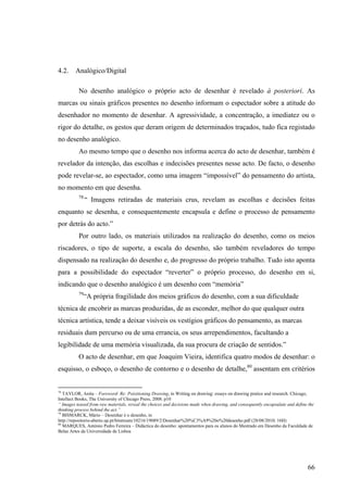 4.2. Analógico/Digital

          No desenho analógico o próprio acto de desenhar é revelado à posteriori. As
marcas ou sinais gráficos presentes no desenho informam o espectador sobre a atitude do
desenhador no momento de desenhar. A agressividade, a concentração, a imediatez ou o
rigor do detalhe, os gestos que deram origem de determinados traçados, tudo fica registado
no desenho analógico.
          Ao mesmo tempo que o desenho nos informa acerca do acto de desenhar, também é
revelador da intenção, das escolhas e indecisões presentes nesse acto. De facto, o desenho
pode revelar-se, ao espectador, como uma imagem “impossível” do pensamento do artista,
no momento em que desenha.
          78
               “ Imagens retiradas de materiais crus, revelam as escolhas e decisões feitas
enquanto se desenha, e consequentemente encapsula e define o processo de pensamento
por detrás do acto.”
          Por outro lado, os materiais utilizados na realização do desenho, como os meios
riscadores, o tipo de suporte, a escala do desenho, são também reveladores do tempo
dispensado na realização do desenho e, do progresso do próprio trabalho. Tudo isto aponta
para a possibilidade do espectador “reverter” o próprio processo, do desenho em si,
indicando que o desenho analógico é um desenho com “memória”
          79
               “A própria fragilidade dos meios gráficos do desenho, com a sua dificuldade
técnica de encobrir as marcas produzidas, de as esconder, melhor do que qualquer outra
técnica artística, tende a deixar visíveis os vestígios gráficos do pensamento, as marcas
residuais dum percurso ou de uma errancia, os seus arrependimentos, facultando a
legibilidade de uma memória visualizada, da sua procura de criação de sentidos.”
          O acto de desenhar, em que Joaquim Vieira, identifica quatro modos de desenhar: o
esquisso, o esboço, o desenho de contorno e o desenho de detalhe,80 assentam em critérios


78
   TAYLOR, Anita – Foreword- Re: Poisitioning Drawing, in Writing on drawing: essays on drawing pratice and research. Chicago,
Intellect Books, The University of Chicago Press, 2008. p10
“ Images teased from raw materials, reveal the choices and decisions made when drawing, and consequently encapsulate and define the
thinking process behind the act.”
79
   BISMARCK, Mário – Desenhar é o desenho, in
http://repositorio-aberto.up.pt/bitstream/10216/19089/2/Desenhar%20%C3%A9%20o%20desenho.pdf (28/08/2010; 16H)
80
   MARQUES, António Pedro Ferreira – Didáctica do desenho: apontamentos para os alunos do Mestrado em Desenho da Faculdade de
Belas Artes da Universidade de Lisboa




                                                                                                                               66
 