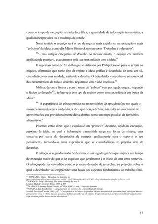 como: o tempo de execução; a tradução gráfica; a quantidade de informação transmitida; a
qualidade expressiva ou a mudança de atitude.
          Neste sentido o esquiço será o tipo de registo mais rápido na sua execução e mais
“próximo” da ideia, como diz Mário Bismarck no seu texto “Desenhar é o desenho”:
          81
               “…nas antigas categorias de desenho do Renascimento, o esquiço era também
apelidado de pensiero, exactamente pela sua proximidade com a ideia.”
          O sugestivo nome de First-thoughts é utilizado por Philip Rawson para se referir ao
esquiço, afirmando que neste tipo de registo a ideia gráfica é desenhada de uma vez só,
entendida como uma unidade, evitando o detalhe. O desenhador concentra-se no essencial
das características de todo o desenho, registando uma visão imediata.82
          Molina, de outra forma e com o nome de “esbozo” (em português esquiço segundo
o léxico do desenho83), refere-se a este tipo de registo como uma experiência em busca da
ideia.”
          84
               “ A experiência do esboço produz-se em territórios de aproximações nos quais o
nosso pensamento cerca o objecto, a ideia que deseja definir, em redor de um cúmulo de
aproximações que provisionalmente deixa abertas como um mapa possível de territórios
alternativos.”
          Podemos então dizer, que o esquisso é um “primeiro” desenho, rápido na execução,
próximo da ideia, no qual a informação transmitida surge em forma de síntese, uma
tentativa por parte do desenhador de transpor graficamente para o suporte o seu
pensamento, tornando-se uma experiência que se consubstancia no próprio acto de
desenhar.
          O esboço, o segundo modo de desenho, é um registo gráfico que implica um tempo
de execução maior do que o do esquisso, que geralmente é o início de uma obra posterior.
O esboço pode ser entendido como o primeiro desenho de uma obra, ou projecto, sobre o
qual o desenhador vai empreender uma busca dos aspectos fundamentais do trabalho final.
81
   BISMARCK, Mário – Desenhar é o desenho, in
http://repositorio-aberto.up.pt/bitstream/10216/19089/2/Desenhar%20%C3%A9%20o%20desenho.pdf (28/08/2010; 16H)
82
   RAWSON, Philip - Drawing: The apreciation of the arts/3.
London: Oxford University Press, 1969. p 294
83
   MARQUES, António Pedro Ferreira e CARVALHO, Lima – Léxico do desenho.
84
   MOLINA, Juan José Gómez – Las palavras y los nombres. In, Los nombres del Dibujo.
Madrid, Ediciones Cátedra, 2005. p.17 “ La experiencia del esbozo se produce en unos territorios de aproximaciones en los que nuestro
pensamiento cerca el objeto, la idea que desea definir, alrededor de um cúmulo de aproximaciones que provisionalmente deja abiertas
com un mapa posible de territorios alternativos:”




                                                                                                                                  67
 