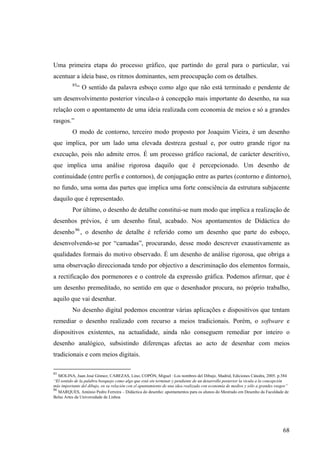 Uma primeira etapa do processo gráfico, que partindo do geral para o particular, vai
acentuar a ideia base, os ritmos dominantes, sem preocupação com os detalhes.
          85
               “ O sentido da palavra esboço como algo que não está terminado e pendente de
um desenvolvimento posterior vincula-o à concepção mais importante do desenho, na sua
relação com o apontamento de uma ideia realizada com economia de meios e só a grandes
rasgos.”
          O modo de contorno, terceiro modo proposto por Joaquim Vieira, é um desenho
que implica, por um lado uma elevada destreza gestual e, por outro grande rigor na
execução, pois não admite erros. É um processo gráfico racional, de carácter descritivo,
que implica uma análise rigorosa daquilo que é percepcionado. Um desenho de
continuidade (entre perfis e contornos), de conjugação entre as partes (contorno e dintorno),
no fundo, uma soma das partes que implica uma forte consciência da estrutura subjacente
daquilo que é representado.
          Por último, o desenho de detalhe constitui-se num modo que implica a realização de
desenhos prévios, é um desenho final, acabado. Nos apontamentos de Didáctica do
desenho 86 , o desenho de detalhe é referido como um desenho que parte do esboço,
desenvolvendo-se por “camadas”, procurando, desse modo descrever exaustivamente as
qualidades formais do motivo observado. É um desenho de análise rigorosa, que obriga a
uma observação direccionada tendo por objectivo a descriminação dos elementos formais,
a rectificação dos pormenores e o controle da expressão gráfica. Podemos afirmar, que é
um desenho premeditado, no sentido em que o desenhador procura, no próprio trabalho,
aquilo que vai desenhar.
          No desenho digital podemos encontrar várias aplicações e dispositivos que tentam
remediar o desenho realizado com recurso a meios tradicionais. Porém, o software e
dispositivos existentes, na actualidade, ainda não conseguem remediar por inteiro o
desenho analógico, subsistindo diferenças afectas ao acto de desenhar com meios
tradicionais e com meios digitais.

85
   MOLINA, Juan José Gómez; CABEZAS, Lino; COPÓN, Miguel –Los nombres del Dibujo. Madrid, Ediciones Cátedra, 2005. p.384
“El sentido de la palabra bosquejo como algo que está sin terminar y pendiente de un desarrollo posterior la vicula a la concepción
más importante del dibujo, en su relación con el apuntamiento de una idea realizada con economía de medios y sólo a grandes rasgos”
86
   MARQUES, António Pedro Ferreira – Didáctica do desenho: apontamentos para os alunos do Mestrado em Desenho da Faculdade de
Belas Artes da Universidade de Lisboa




                                                                                                                               68
 