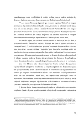 especificamente a esta possibilidade de registo, explica como o carácter acabado dos
desenhos digitais produzem um distanciamento em relação ao desenho tradicional.
          88
               “…, o mesmo Photoshop já permite que possamos registar a “história” da imagem
e inclusive, algo impossível nos realizados à mão, reconstrui-la alternativamente desde
cada um dos seus estágios; contudo o carácter fortemente “terminado” dos seus estágios
produz um distanciamento radical, inexistente nas antigas práticas. As imagens vectoriais
dos desenhos realizadas por outros programas de desenho rectificam e corrigem
imediatamente os nossos traços impossibilitando a constatação dos nossos erros, …”
          No desenho digital, não é comum realizar desenho de observação, em vez disso, a
prática mais usual é fotografar o motivo e desenhar por cima da imagem utilizando as
camadas (Layers). O motivo está sempre “presente” no próprio desenho, embora colocado
num outro layer, na sua totalidade “congelado” pela fotografia, permitindo assim um
trabalho imediato de contorno ou de detalhe. Esta prática implica desde logo, um processo
completamente diferente daquele que está presente no desenho de observação tradicional.
O esboço, enquanto modo de desenho de aproximação das formas ou de definição de
ritmos dominantes do motivo, executado do geral para o particular deixa de ter pertinência.
          Uma outra diferença entre o desenho digital e o desenho analógico diz respeito ao
suporte utilizado e respectiva visualização. O computador permite-nos desenharmos quase
em qualquer tamanho, porém a dimensão do ecrã de computador não se pode alterar, isto
implica que estejamos constantemente a alterar a visão do suporte e consequentemente a
escala em que desenhamos. Além disto, esta especificidade tecnológica limita os
movimentos do desenhador, permitindo apenas movimentos ao nível da mão e do braço,
enquanto no desenho analógico a possibilidade de se recorrer ao movimento de todo o
corpo para se desenhar, depende da escala do suporte utilizado.
          O desenho digital faz parte de muitas actividades de índole criativa e serve muitos
propósitos. Desde o desenho artístico, passando pelo design de comunicação, a animação, a



88
   MOLINA, Juan José Gómez; CABEZAS, Lino; COPÓN, Miguel – Los nombres del Dibujo. Madrid, Ediciones Cátedra, 2005. p.23
“ el mismo Photoshop permite ya que podamos registrar la “história” de la imagen e incluso, algo imposible en los realizados a mano,
reconstruirla alternativamente desde cada uno de sus estados; pese a ello el carácter fuertemente “terminado” de sus estadios produce
un distaciamiento radical, inexistente en las antiguas práticas. Las imágenes vectoriales de los dibujos realizadas por otros programas
de dibujo rectifican y corrigen inmediatamente nuestros trazos imposibilitando la constatación de nuestros errores, ...”




                                                                                                                                    70
 