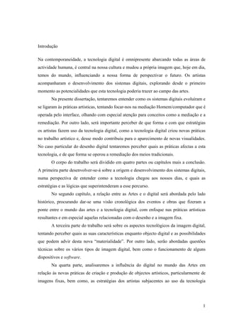 Introdução

Na contemporaneidade, a tecnologia digital é omnipresente abarcando todas as áreas de
actividade humana, é central na nossa cultura e mudou a própria imagem que, hoje em dia,
temos do mundo, influenciando a nossa forma de perspectivar o futuro. Os artistas
acompanharam o desenvolvimento dos sistemas digitais, explorando desde o primeiro
momento as potencialidades que esta tecnologia poderia trazer ao campo das artes.
       Na presente dissertação, tentaremos entender como os sistemas digitais evoluíram e
se ligaram às práticas artísticas, tentando focar-nos na mediação Homem/computador que é
operada pelo interface, olhando com especial atenção para conceitos como a mediação e a
remediação. Por outro lado, será importante perceber de que forma e com que estratégias
os artistas fazem uso da tecnologia digital, como a tecnologia digital criou novas práticas
no trabalho artístico e, desse modo contribuiu para o aparecimento de novas visualidades.
No caso particular do desenho digital tentaremos perceber quais as práticas afectas a esta
tecnologia, e de que forma se operou a remediação dos meios tradicionais.
       O corpo do trabalho será dividido em quatro partes ou capítulos mais a conclusão.
A primeira parte desenvolver-se-á sobre a origem e desenvolvimento dos sistemas digitais,
numa perspectiva de entender como a tecnologia chegou aos nossos dias, e quais as
estratégias e as lógicas que superintenderam a esse percurso.
       No segundo capítulo, a relação entre as Artes e o digital será abordada pelo lado
histórico, procurando dar-se uma visão cronológica dos eventos e obras que fizeram a
ponte entre o mundo das artes e a tecnologia digital, com enfoque nas práticas artísticas
resultantes e em especial aquelas relacionadas com o desenho e a imagem fixa.
       A terceira parte do trabalho será sobre os aspectos tecnológicos da imagem digital,
tentando perceber quais as suas características enquanto objecto digital e as possibilidades
que podem advir desta nova “materialidade”. Por outro lado, serão abordadas questões
técnicas sobre os vários tipos de imagem digital, bem como o funcionamento de alguns
dispositivos e software.
       Na quarta parte, analisaremos a influência do digital no mundo das Artes em
relação às novas práticas de criação e produção de objectos artísticos, particularmente de
imagens fixas, bem como, as estratégias dos artistas subjacentes ao uso da tecnologia




                                                                                          1
 