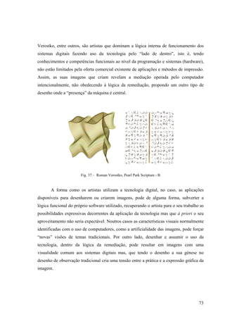 Verostko, entre outros, são artistas que dominam a lógica interna de funcionamento dos
sistemas digitais fazendo uso da tecnologia pelo “lado de dentro”, isto é, tendo
conhecimentos e competências funcionais ao nível da programação e sistemas (hardware),
não estão limitados pela oferta comercial existente de aplicações e métodos de impressão.
Assim, as suas imagens que criam revelam a mediação operada pelo computador
intencionalmente, não obedecendo à lógica da remediação, propondo um outro tipo de
desenho onde a “presença” da máquina é central.




                        Fig. 37 – Roman Verostko, Pearl Park Scripture - B


       A forma como os artistas utilizam a tecnologia digital, no caso, as aplicações
disponíveis para desenharem ou criarem imagens, pode de alguma forma, subverter a
lógica funcional do próprio software utilizado, recuperando o artista para o seu trabalho as
possibilidades expressivas decorrentes da aplicação da tecnologia mas que à priori o seu
aproveitamento não seria expectável. Noutros casos as características visuais normalmente
identificadas com o uso de computadores, como a artificialidade das imagens, pode forçar
“novas” visões de temas tradicionais. Por outro lado, desenhar e assumir o uso da
tecnologia, dentro da lógica da remediação, pode resultar em imagens com uma
visualidade comum aos sistemas digitais mas, que tendo o desenho a sua génese no
desenho de observação tradicional cria uma tensão entre a prática e a expressão gráfica da
imagem.




                                                                                         73
 
