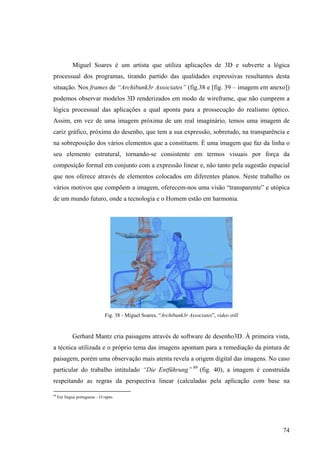 Miguel Soares é um artista que utiliza aplicações de 3D e subverte a lógica
processual dos programas, tirando partido das qualidades expressivas resultantes desta
situação. Nos frames de “Archibunk3r Associates” (fig.38 e [fig. 39 – imagem em anexo])
podemos observar modelos 3D renderizados em modo de wireframe, que não cumprem a
lógica processual das aplicações a qual aponta para a prossecução do realismo óptico.
Assim, em vez de uma imagem próxima de um real imaginário, temos uma imagem de
cariz gráfico, próxima do desenho, que tem a sua expressão, sobretudo, na transparência e
na sobreposição dos vários elementos que a constituem. É uma imagem que faz da linha o
seu elemento estrutural, tornando-se consistente em termos visuais por força da
composição formal em conjunto com a expressão linear e, não tanto pela sugestão espacial
que nos oferece através de elementos colocados em diferentes planos. Neste trabalho os
vários motivos que compõem a imagem, oferecem-nos uma visão “transparente” e utópica
de um mundo futuro, onde a tecnologia e o Homem estão em harmonia.




                               Fig. 38 - Miguel Soares, “Archibunk3r Associates”, video still


             Gerhard Mantz cria paisagens através de software de desenho3D. À primeira vista,
a técnica utilizada e o próprio tema das imagens apontam para a remediação da pintura de
paisagem, porém uma observação mais atenta revela a origem digital das imagens. No caso
particular do trabalho intitulado “Die Entführung” 89 (fig. 40), a imagem é construída
respeitando as regras da perspectiva linear (calculadas pela aplicação com base na

89
     Em língua portuguesa – O rapto.




                                                                                                74
 