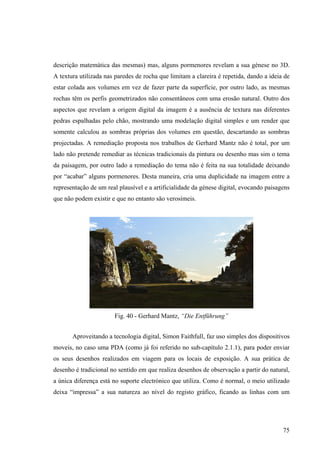 descrição matemática das mesmas) mas, alguns pormenores revelam a sua génese no 3D.
A textura utilizada nas paredes de rocha que limitam a clareira é repetida, dando a ideia de
estar colada aos volumes em vez de fazer parte da superfície, por outro lado, as mesmas
rochas têm os perfis geometrizados não consentâneos com uma erosão natural. Outro dos
aspectos que revelam a origem digital da imagem é a ausência de textura nas diferentes
pedras espalhadas pelo chão, mostrando uma modelação digital simples e um render que
somente calculou as sombras próprias dos volumes em questão, descartando as sombras
projectadas. A remediação proposta nos trabalhos de Gerhard Mantz não é total, por um
lado não pretende remediar as técnicas tradicionais da pintura ou desenho mas sim o tema
da paisagem, por outro lado a remediação do tema não é feita na sua totalidade deixando
por “acabar” alguns pormenores. Desta maneira, cria uma duplicidade na imagem entre a
representação de um real plausível e a artificialidade da génese digital, evocando paisagens
que não podem existir e que no entanto são verosímeis.




                       Fig. 40 - Gerhard Mantz, “Die Entführung”


       Aproveitando a tecnologia digital, Simon Faithfull, faz uso simples dos dispositivos
moveis, no caso uma PDA (como já foi referido no sub-capítulo 2.1.1), para poder enviar
os seus desenhos realizados em viagem para os locais de exposição. A sua prática de
desenho é tradicional no sentido em que realiza desenhos de observação a partir do natural,
a única diferença está no suporte electrónico que utiliza. Como é normal, o meio utilizado
deixa “impressa” a sua natureza ao nível do registo gráfico, ficando as linhas com um




                                                                                         75
 