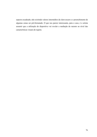 aspecto escadeado, não existindo valores intermédios de claro-escuro e o preenchimento de
algumas zonas ser pré-formatado. O que nos parece interessante, para o caso, é o artista
assumir que a utilização do dispositivo vai revelar a mediação do mesmo ao nível das
características visuais do registo.




                                                                                      76
 