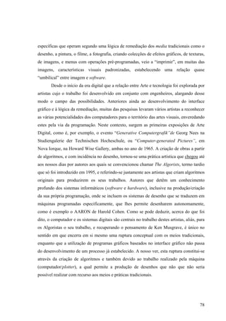 específicas que operam segundo uma lógica de remediação dos media tradicionais como o
desenho, a pintura, o filme, a fotografia, criando colecções de efeitos gráficos, de texturas,
de imagens, e menus com operações pré-programadas, veio a “imprimir”, em muitas das
imagens, características visuais padronizadas, estabelecendo uma relação quase
“umbilical” entre imagem e software.
       Desde o início da era digital que a relação entre Arte e tecnologia foi explorada por
artistas cujo o trabalho foi desenvolvido em conjunto com engenheiros, alargando desse
modo o campo das possibilidades. Anteriores ainda ao desenvolvimento do interface
gráfico e à lógica da remediação, muitas das pesquisas levaram vários artistas a reconhecer
as várias potencialidades dos computadores para o território das artes visuais, enveredando
estes pela via da programação. Neste contexto, surgem as primeiras exposições de Arte
Digital, como é, por exemplo, o evento “Generative Computergrafik”de Georg Nees na
Studiengalerie der Technischen Hocheschule, ou “Computer-generated Pictures”, em
Nova Iorque, na Howard Wise Gallery, ambas no ano de 1965. A criação de obras a partir
de algoritmos, e com incidência no desenho, tornou-se uma prática artística que chegou até
aos nossos dias por autores aos quais se convencionou chamar The Algorists, termo tardio
que só foi introduzido em 1995, e referindo-se justamente aos artistas que criam algoritmos
originais para produzirem os seus trabalhos. Autores que detêm um conhecimento
profundo dos sistemas informáticos (software e hardware), inclusive na produção/criação
da sua própria programação, onde se incluem os sistemas de desenho que se traduzem em
máquinas programadas especificamente, que lhes permite desenharem autonomamente,
como é exemplo o AARON de Harold Cohen. Como se pode deduzir, acerca do que foi
dito, o computador e os sistemas digitais são centrais no trabalho destes artistas, aliás, para
os Algoristas o seu trabalho, e recuperando o pensamento de Ken Musgrave, é único no
sentido em que encerra em si mesmo uma ruptura conceptual com os meios tradicionais,
enquanto que a utilização de programas gráficos baseados no interface gráfico não passa
do desenvolvimento de um processo já estabelecido. A nosso ver, esta ruptura constitui-se
através da criação de algoritmos e também devido ao trabalho realizado pela máquina
(computador/plotter), a qual permite a produção de desenhos que não que não seria
possível realizar com recurso aos meios e práticas tradicionais.




                                                                                            78
 