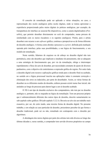 O conceito de remediação pode ser aplicado a várias situações, no caso, a
representação dos media analógicos pelos media digitais, onde se tentou aproximar a
experiência proporcionada pelos meios digitais às práticas analógicas, por exemplo, da
transparência do interface ao associar-lhe dispositivos, como a caneta digitalizadora (Pen-
tablet), que permite desenhar directamente no ecrã do computador, numa procura de
similaridade com os meios riscadores e os suportes analógicos. Porém, para o artista
desenhar com recurso a um software gráfico, continua a perspectivar-se de forma diferente
do desenho analógico. A forma como aborda o processo é, à priori, definida pela mediação
operada pelo interface, pelas suas possibilidades, a sua lógica de funcionamento, o seu
modelo de remediação.
       Neste sentido, falarmos de esquisso ou de esboço no desenho digital não tem
pertinência, estes são desenhos que implicam a imediatez do pensamento, não se adequam
a uma estratégia de funcionamento que, por via da remediação, obriga a interromper
repetidamente o fluxo do acto de desenhar, por necessidade constante de ajuste de diversos
parâmetros, com o objectivo de controlarmos a expressão gráfica do registo. Por outro lado,
o desenho digital com recurso a aplicações gráficas tende para o desenho final ou acabado,
no sentido em a lógica processual inscrita nas aplicações induz à constante correcção e
eliminação dos erros ou indecisões, por parte do desenhador. Assim, as várias formas de
desenhar ou os diferentes modos do desenho, embora possam existir numa fase inicial, são
anulados ao longo do processo para darem lugar a um só desenho acabado.
       O 3D é um tipo de desenho exclusivo dos computadores, não tem par no desenho
analógico e, portanto, não se enquadra na lógica da remediação. Tem um processo próprio
que é substancialmente diferente dos outros tipos de desenho, descrito sumariamente no
sub-capítulo sobre gráficos 3D (sub-capítulo 3.2.2.1). Deveria ser alvo de um trabalho mais
exaustivo, por ser, de certo modo, uma terceira forma de desenho digital. No presente
trabalho, e em relação ao caso particular do desenho, procurámos perceber de que forma o
desenho tradicional, pode ser ou não, remediado em contraponto com o desenho por
algoritmos.
       A abordagem dos meios digitais por parte dos artistas tem sido diversa ao longo das
últimas décadas e, nesse sentido, o computador tem servido diversos propósitos no campo




                                                                                        79
 