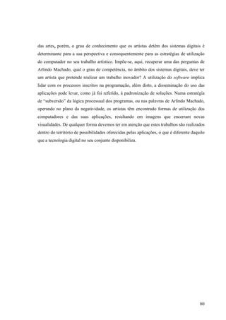 das artes, porém, o grau de conhecimento que os artistas detêm dos sistemas digitais é
determinante para a sua perspectiva e consequentemente para as estratégias de utilização
do computador no seu trabalho artístico. Impõe-se, aqui, recuperar uma das perguntas de
Arlindo Machado, qual o grau de competência, no âmbito dos sistemas digitais, deve ter
um artista que pretende realizar um trabalho inovador? A utilização do software implica
lidar com os processos inscritos na programação, além disto, a disseminação do uso das
aplicações pode levar, como já foi referido, à padronização de soluções. Numa estratégia
de “subversão” da lógica processual dos programas, ou nas palavras de Arlindo Machado,
operando no plano da negatividade, os artistas têm encontrado formas de utilização dos
computadores e das suas aplicações, resultando em imagens que encerram novas
visualidades. De qualquer forma devemos ter em atenção que estes trabalhos são realizados
dentro do território de possibilidades oferecidas pelas aplicações, o que é diferente daquilo
que a tecnologia digital no seu conjunto disponibiliza.




                                                                                          80
 