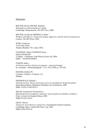 Bibliografia


BOLTER, David; GRUSIN, Richard -
Remediation, understanding new media.
Cambridge, Massachusetts, The MIT Press, 2000.

BOLTER, Jay David; GROMALA, Diane –
Windows and Mirrors: Interaction design, digital art, and the myth of transparency.
London, The MIT Press, 2003.

BUSH, Vannevar -
As We May Think.
Atlantic Monthly 176.1 (July 1945)

CHAPMAN, Nigel; CHAPMAN Jenny –
Digital Multimedia.
2ª edição - Chichester: Jonh Wiley & Sons Ltd, 2004
ISBN – 978-0470-85890-5

ELKINS, James –
Art history and the criticism of computer – generated images.
In: Leonardo – Oxford [England] – V.27, N.4 (1994), p. 335-342

FRANKE, Herbert W. –
Computer Graphics, Computer Art.
Phaidon

FRIEDEWALD, Michael –
Total Interaction, Theory and pratice of a new paradigm for design disciplines.
Basel:Boston:Berlin, Birkhauser Publishers fur Architecture, 2005
ISBN 13:978-3-76437076-3

SOUSA, Gonçalo de Vasconcelos e –
Metodologia da investigação, redacção e apresentação de trabalhos científicos.
Porto, Livraria Civilização Editora, 2005
ISBN 972-26-1559-9

GRAU, Olivier –
Virtual art: from illusion to immersion. Translated by Gloria Constance.
Cambridge, Mass. London:Mit Press, Cop. 2003
ISBN 0-262-07241-6




                                                                                      81
 