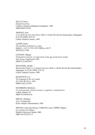KELLY, Owen –
Digital Creativity.
London: Calouste Gulbenkian Foundation. 1996
ISBN 090331973X

JIMÉNEZ, José-
A revolução da arte electrónica. Real vs virtual. Revista de comunicação e linguagens.
N.25-26 (1998). P.47-59
Lisboa: Edições Cosmos, 1999

LLEDÓ, Elena-
The problems of digital art. Lapiz.
Madrid – A.23, N. 192 ( JUN 2004), p. 64-73
ISSN 0212-1700

LOVEJOY, Margot –
Postmodern Currents: art and artists in the age of electronic media.
New Jersey: Engelwood, 1992
ISBN 0-13-681164-7

MACHADO, Arlindo –
Repensando Flusser e as imagens técnicas. Real vs virtual. Revista de comunicação e
linguagens. N.25-26 (1998). P.47-59
Lisboa: Edições Cosmos, 1999

MANOVICH, Lev –
The language of the new media.
EUA,The Mit Press, 2001.
ISBN 0-262-13374-1

MASSIRONI, Manfredo –
Ver pelo desenho. Aspectos técnicos, cognitivos, comunicativos.
Lisboa: Edições 70
ISBN 972-44-0716-0

MOLES, Abraham
Arte e Computador.
Porto: Edições Afrontamento, 1990

MOLINA, Juan José Gómez; CABEZAS, Lino; COPÓN, Miguel –
Los nombres del Dibujo.
Madrid, Ediciones Cátedra, 2005.
ISBN: 84-376-2271-9




                                                                                         82
 