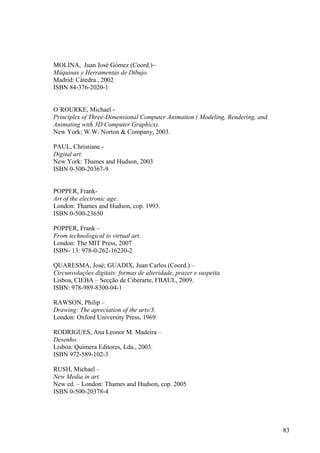 MOLINA, Juan José Gómez (Coord.)~
Máquinas y Herramentas de Dibujo.
Madrid: Cátedra , 2002
ISBN 84-376-2020-1


O´ROURKE, Michael -
Principles of Three-Dimensional Computer Animation ( Modeling, Rendering, and
Animating with 3D Computer Graphics).
New York: W.W. Norton & Company, 2003.

PAUL, Christiane -
Digital art.
New York: Thames and Hudson, 2003
ISBN 0-500-20367-9


POPPER, Frank-
Art of the electronic age.
London: Thames and Hudson, cop. 1993.
ISBN 0-500-23650

POPPER, Frank –
From technological to virtual art.
London: The MIT Press, 2007
ISBN- 13: 978-0-262-16230-2

QUARESMA, José; GUADIX, Juan Carlos (Coord.) –
Circunvolações digitais: formas de alteridade, prazer e suspeita.
Lisboa, CIEBA – Secção de Ciberarte, FBAUL, 2009.
ISBN: 978-989-8300-04-1

RAWSON, Philip –
Drawing: The apreciation of the arts/3.
London: Oxford University Press, 1969

RODRIGUES, Ana Leonor M. Madeira –
Desenho.
Lisboa: Quimera Editores, Lda., 2003.
ISBN 972-589-102-3

RUSH, Michael –
New Media in art.
New ed. – London: Thames and Hudson, cop. 2005
ISBN 0-500-20378-4




                                                                                83
 