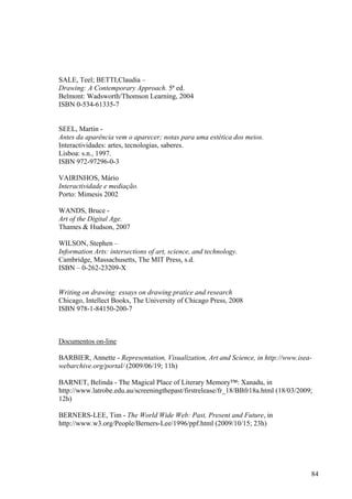 SALE, Teel; BETTI,Claudia –
Drawing: A Contemporary Approach. 5ª ed.
Belmont: Wadsworth/Thomson Learning, 2004
ISBN 0-534-61335-7


SEEL, Martin -
Antes da aparência vem o aparecer; notas para uma estética dos meios.
Interactividades: artes, tecnologias, saberes.
Lisboa: s.n., 1997.
ISBN 972-97296-0-3

VAIRINHOS, Mário
Interactividade e mediação.
Porto: Mimesis 2002

WANDS, Bruce -
Art of the Digital Age.
Thames & Hudson, 2007

WILSON, Stephen –
Information Arts: intersections of art, science, and technology.
Cambridge, Massachusetts, The MIT Press, s.d.
ISBN – 0-262-23209-X


Writing on drawing: essays on drawing pratice and research
Chicago, Intellect Books, The University of Chicago Press, 2008
ISBN 978-1-84150-200-7



Documentos on-line

BARBIER, Annette - Representation, Visualization, Art and Science, in http://www.isea-
webarchive.org/portal/ (2009/06/19; 11h)

BARNET, Belinda - The Magical Place of Literary Memory™: Xanadu, in
http://www.latrobe.edu.au/screeningthepast/firstrelease/fr_18/BBfr18a.html (18/03/2009;
12h)

BERNERS-LEE, Tim - The World Wide Web: Past, Present and Future, in
http://www.w3.org/People/Berners-Lee/1996/ppf.html (2009/10/15; 23h)




                                                                                      84
 