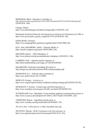 BISMARCK, Mário - Desenhar é o desenho, in
http://repositorio-aberto.up.pt/bitstream/10216/19089/2/Desenhar%20%C3%A9%20o%20desenho.pdf
(28/08/2010; 16H)

Canogar, Daniel –
http://www.danielcanogar.com/daniel-canogar.php (13/04/2010; 11h)

Declaração do júri do Prémio de Arte Interactiva no Festival Ars Electronica em 1990, in
http://www.aec.at/archiv_project_en.php?id=2574 (23/08/2010; 15h)

ENGELBART, Christina –
Http://www.dougengelbart.org/history/engelbart.html (18/02/2009;15h)

KAY, Alan; GOLDBERG, Adelia – Dynamic Media, in
http://search3.computer.org/search/ (09/02/2009; 21h)

KRUEGER, Myron – 1969-Videoplace, in
http://www.jtnimoy.net/itp/newmediahistory/videoplace/ (2010/08/12; 18h)

LAMBERT, Nick – Algorism and the Algorists, in
http://thesis.lambertsblog.co.uk/?page_id=320 (2010/08/06)

MacGREGOR- Cybernetic Serendipity Revisited, in
http;//design.osu.edu/carlson/history/PDFs/cyberserendipity.pdf

MANOVICH, Lev – Software takes command, in
http://www.manovich.net/ (01/11/2008)

MOSCATI, Giorgio – Arteônica, in
http://www.visgraf.impa.br/Gallery/waldemar/catalogo/catalogo.pdf (2010/03/30;12h)

MUSGRAVE, F. Kenton - Formal Logic and Self Expression, in
http://www.wizardnet.com/musgrave/FLnSE_text.html (2010/08/08;17h)

SUTHERLAND, Ivan - Sketchpad: A man-machine graphical communication system, in
http://www.cl.cam.ac.uk/techreports/UCAM-CL-TR-574.pdf (16/02/2009 ; 22h)

VEROSTKO, Roman – Algorithms and the artist, in
http://www.verostko.com/alg-isea94.html (2010/08/09; 17h)

The Xerox Star: A Retrospectiv, in http://ieeexplore.ieee.org/

WULFFEN, Thomas - Of the Continuum in the Discontinuum, in
http://www.gerhard-mantz.de/text/Formen.pdf (2010/10/19; 21h)




                                                                                              85
 