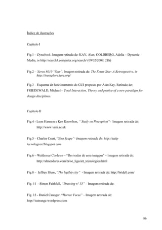Índice de ilustrações


Capítulo I


Fig.1 – Dynabook. Imagem retirada de: KAY, Alan; GOLDBERG, Adelia – Dynamic
Media, in http://search3.computer.org/search/ (09/02/2009; 21h)


Fig.2 – Xerox 8010 “Star”. Imagem retirada de: The Xerox Star: A Retrospective, in
       http://ieeexplore.ieee.org/

Fig.3 – Esquema de funcionamento do GUI proposto por Alan Kay. Retirado de:
FRIEDEWALD, Michael – Total Interaction, Theory and pratice of a new paradigm for
design disciplines.



Capítulo II


Fig.4 - Leon Harmon e Ken Knowlton, “ Study on Perception”- Imagem retirada de:
       http://www.vam.ac.uk


Fig.5 – Charles Csuri, “Sino Scape”- Imagem retirada de: http://ualg-
tecnologias1blogspot.com


Fig.6 – Waldemar Cordeiro – “Derivadas de uma imagem” – Imagem retirada de:
       http://almendares.com.br/se_liga/art_tecnologica.html


Fig.8 – Jeffrey Shaw, “The legible city” - Imagem retirada de: http://bridell.com/


Fig. 11 – Simon Faithfull, “Drawing nº 13” – Imagem retirada de:


Fig. 13 - Daniel Canogar, “Horror Vacui” – Imagem retirada de:
http://tsstrange.wordpress.com




                                                                                     86
 