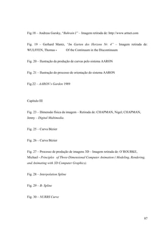 Fig.18 – Andreas Gursky, “Bahrain I” – Imagem retirada de: http://www.artnet.com


Fig. 19 – Gerhard Mantz, “Im Garten des Herzens Nr. 4” – Imagem retirada de:
WULFFEN, Thomas -             Of the Continuum in the Discontinuum


Fig. 20 – Ilustração da produção de curvas pelo sistema AARON


Fig. 21 – Ilustração do processo de orientação do sistema AARON


Fig.22 – AARON’s Garden 1989




Capítulo III


Fig. 23 – Dimensão física da imagem – Retirada de: CHAPMAN, Nigel; CHAPMAN,
Jenny – Digital Multimedia.


Fig. 25 – Curva Bézier


Fig. 26 – Curva Bézier


Fig. 27 – Processo de produção de imagens 3D – Imagem retirada de: O´ROURKE,
Michael - Principles of Three-Dimensional Computer Animation ( Modeling, Rendering,
and Animating with 3D Computer Graphics).


Fig. 28 – Interpolation Spline


Fig. 29 – B- Spline


Fig. 30 – NURBS Curve




                                                                                   87
 