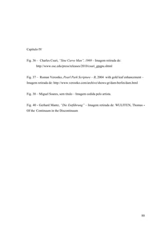 Capítulo IV


Fig. 36 – Charles Csuri, “Sine Curve Man”, 1969 – Imagem retirada de:
       http://www.osc.edu/press/releases/2010/csuri_gpgpu.shtml


Fig. 37 – Roman Verostko, Pearl Park Scripture – B, 2004 with gold leaf enhancement –
Imagem retirada de: http://www.verostko.com/archive/shows-gr/dam-berlin/dam.html


Fig. 38 – Miguel Soares, sem título – Imagem cedida pelo artista.


Fig. 40 - Gerhard Mantz, “Die Entführung” – Imagem retirada de: WULFFEN, Thomas -
Of the Continuum in the Discontinuum




                                                                                   88
 
