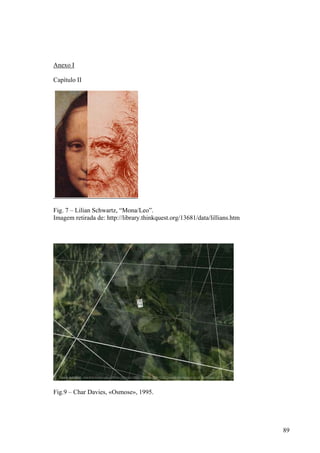 Anexo I

Capítulo II




Fig. 7 – Lilian Schwartz, “Mona/Leo”.
Imagem retirada de: http://library.thinkquest.org/13681/data/lillians.htm




Fig.9 – Char Davies, «Osmose», 1995.




                                                                            89
 